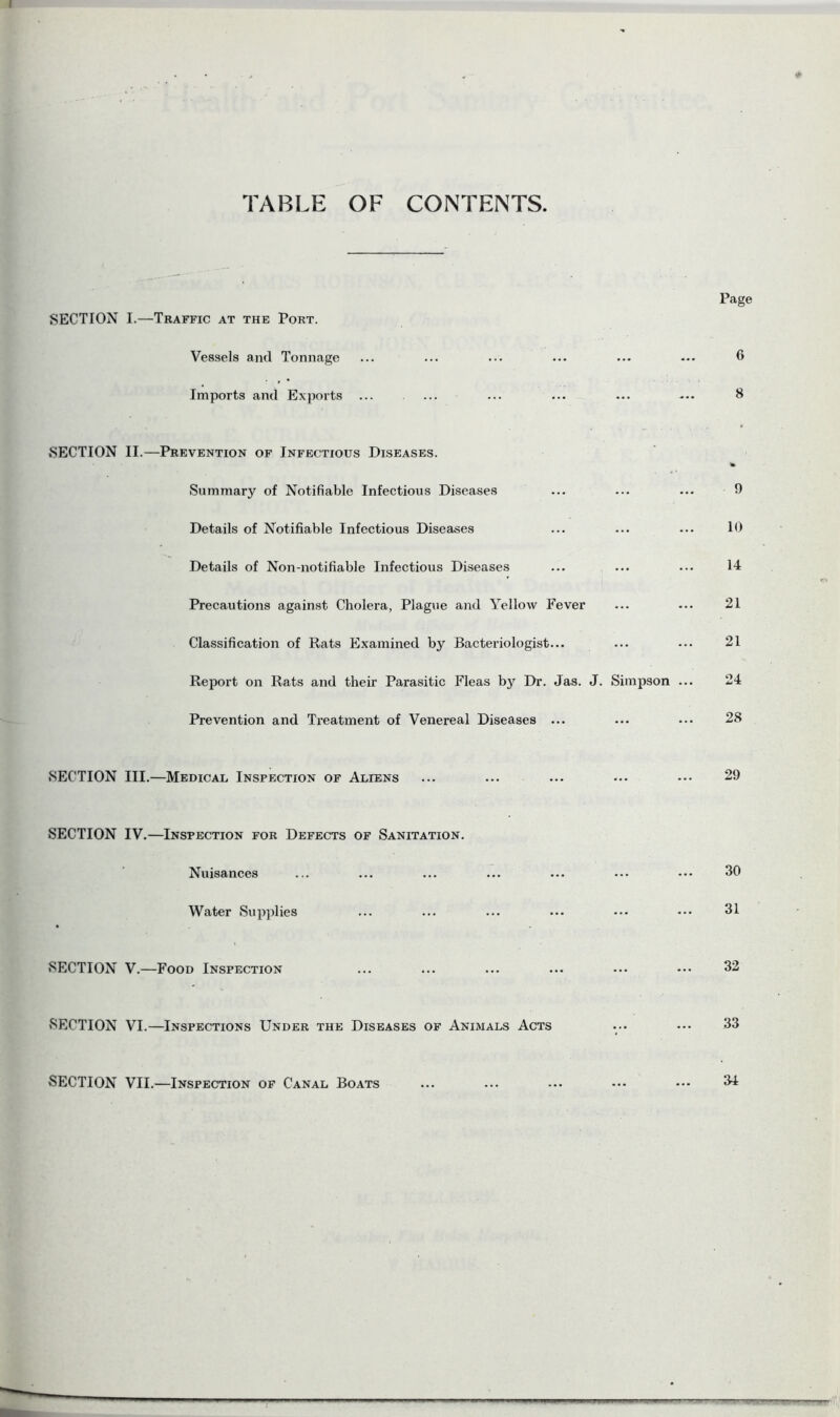 TABLE OF CONTENTS SECTION I.—Traffic at the Port. Vessels and Tonnage Imports and Exports ... Page 6 8 SECTION II.—Prevention of Infectious Diseases. Summary of Notifiable Infectious Diseases Details of Notifiable Infectious Diseases Details of Non-notifiable Infectious Diseases Precautions against Cholera, Plague and Yellow Fever Classification of Rats Examined by Bacteriologist... Report on Rats and their Parasitic Fleas by Dr. Jas. J. Simpson Prevention and Treatment of Venereal Diseases ... SECTION III.—Medical Inspection of Aliens 9 10 14 21 21 24 28 29 SECTION IV.—Inspection for Defects of Sanitation. Nuisances Water Supplies 30 31 SECTION V.—Food Inspection SECTION VI.—Inspections Under the Diseases of Animals Acts SECTION VII.—Inspection of Canal Boats 32 33 114