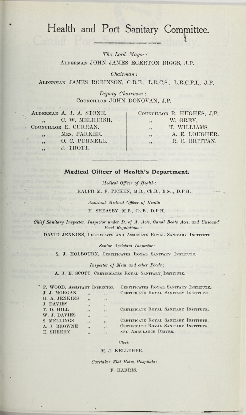 Health and Port Sanitary Committee. The Lord Mayor : Alderman JOHX JAMES EGERTON BIGGS, J.P. Chairman : Alderman JAMES ROBINSON, C.B.E., L.R.C.S., L.R.C.P.I., J.P. Deputy Chairman : Councillor JOHN DONOVAN. J.P. Alderman A. J. A. STONE. „ C. W. MELHUISH. Councillor E. CURRAN. „ Mrs. PARKER. „ 0. C. PURNELL. „ J. TROTT. Councillor R. HUGHES, J.P. „ W. GREY. „ T. WILLIAMS. „ A. E. LOUGHER. „ R. C. BRITTAN. Medical Officer of Health’s Department. Medical Officer of Health : RALPH M. F. PICKEN, M.B., Ch.B., B.Sc., D.P.H. Assistant Medical Officer of Health : II. SHEASBY, M.B., Ch.B., D.P.H. Chief Sanitary Inspector, Inspector under D. of A. Acts, Canal Boats Acts, and Unsound Food Regulations : DAVID JENKINS, Certificate and Associate Royal Sanitary Institute. Senior Assistant Inspector : S. J. HOLBOURN, Certificates Royal Sanitary Institute. Inspector of Meat and other Foods : A. J. E. SCOTT, Certificates Royal Sanitary Institute. F. WOOD, Assista» J. J. MORGAN D. A. JENKINS J. DAVIES T. D. HILL W. J. DAVIES S. MELLINGS A. J. BROWNE E. SHEEIIY Clerk: M. J. KELLEHER. Inspector Certificates Royal Sanitary Institute. ,, Certificate Royal Sanitary Institute. >> ,, Certificate Royal Sanitary Institute. ff ,, Certificate Royal Sanitary Institute. ,, Certificate Royal Sanitary Institute.. ,, and Ambulance Driver. Caretaker Flat Holm Hospitals : F. HARRIS.