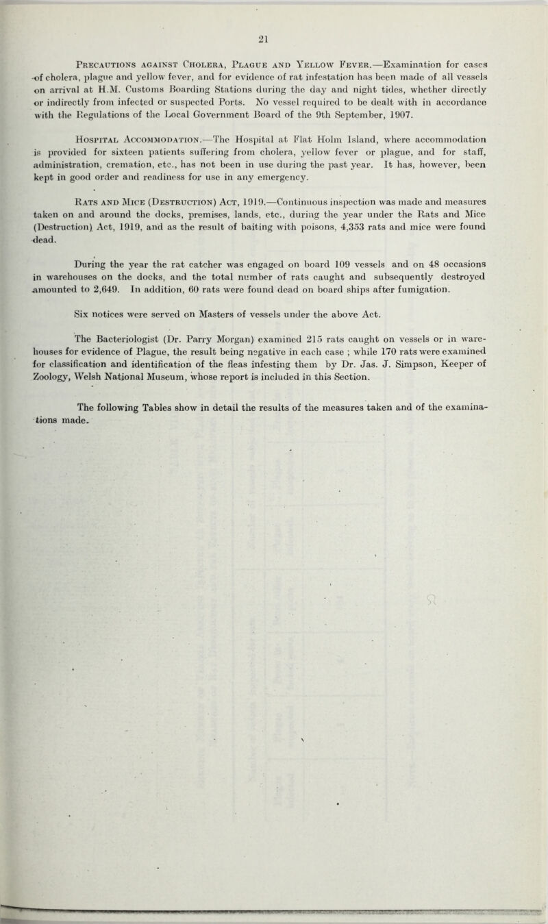 21 Precautions against Cholera, Plague and Yellow Fever.—Examination for cases of cholera, plague and yellow fever, and for evidence of rat infestation has been made of all vessels on arrival at H.M. Customs Boarding Stations during the day and night tides, whether directly or indirectly from infected or suspected Ports. No vessel required to be dealt with in accordance with the Regulations of the Local Government Board of the 9th September, 1907. Hospital Accommodation.—The Hospital at Flat Holm Island, where accommodation is provided for sixteen patients suffering from cholera, yellow fever or plague, and for staff, administration, cremation, etc., has not been in use during the past year. It has, however, been kept in good order and readiness for use in any emergency. Rats and Mice (Destruction) Act, 1919.—Continuous inspection was made and measures taken on and around the docks, premises, lands, etc., during the year under the Rats and Mice (Destruction) Act, 1919, and as the result of baiting with poisons, 4,353 rats and mice were found dead. During the year the rat catcher was engaged on board 109 vessels and on 48 occasions in warehouses on the docks, and the total number of rats caught and subsequently destroyed -amounted to 2,649. In addition, 60 rats were found dead on board ships after fumigation. Six notices were served on Masters of vessels under the above Act. The Bacteriologist (Dr. Parry Morgan) examined 215 rats caught on vessels or in ware- houses for evidence of Plague, the result being negative in each case ; while 170 rats were examined for classification and identification of the fleas infesting them by Dr. Jas. J. Simpson, Keeper of Zoology, Welsh National Museum, whose report is included in this Section. The following Tables show in detail the results of the measures taken and of the examina- tions made. S \