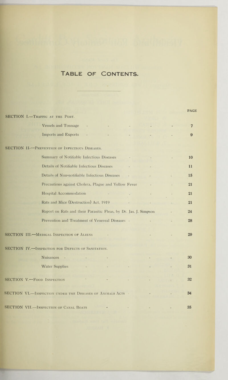 Table of Contents SECTION I.—Traffic at the Port. Vessels and Tonnage Imports and Exports PAGE 7 9 SECTION II-—Prevention of Infectious Diseases. Summary of Notifiable Infectious Diseases Details of Notifiable Infectious Diseases Details of Non-notifiable Infectious Diseases Precautions against Cholera, Plague and Yellow Fever Hospital Accommodation Rats and Mice (Destruction) Act, 1919 Report on Rats and their Parasitic Fleas, by Dr. Jas. J. Simpson Prevention and Treatment of Venereal Diseases - SECTION III.—Medical Inspection of Aliens 10 11 15 21 21 21 24 28 29 SECTION IV.—Inspection for Defects of Sanitation. Nuisances - - - Water Supplies SECTION V.—Food Inspection SECTION VI.—Inspection under the Diseases of Animals Acts SECTION VII.—Inspection of Canal Boats 30 31 32 34 35