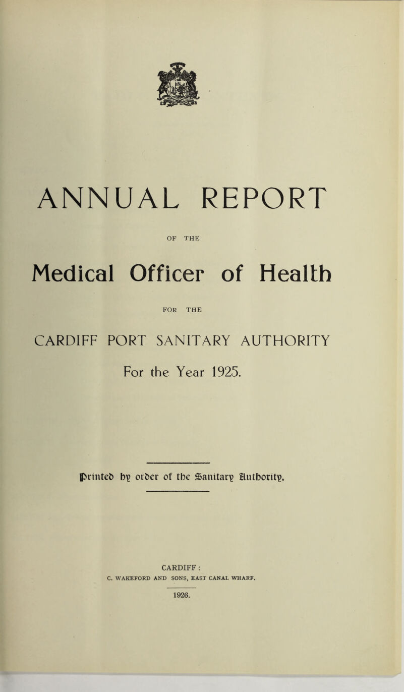 OF THE Medical Officer of Health CARDIFF FOR THE PORT SANITARY AUTHORITY For the Year 1925. printed b\> orber of tbc Sanitary authority CARDIFF : C. WAKEFORD AND SONS, EAST CANAL WHARF. 1926.