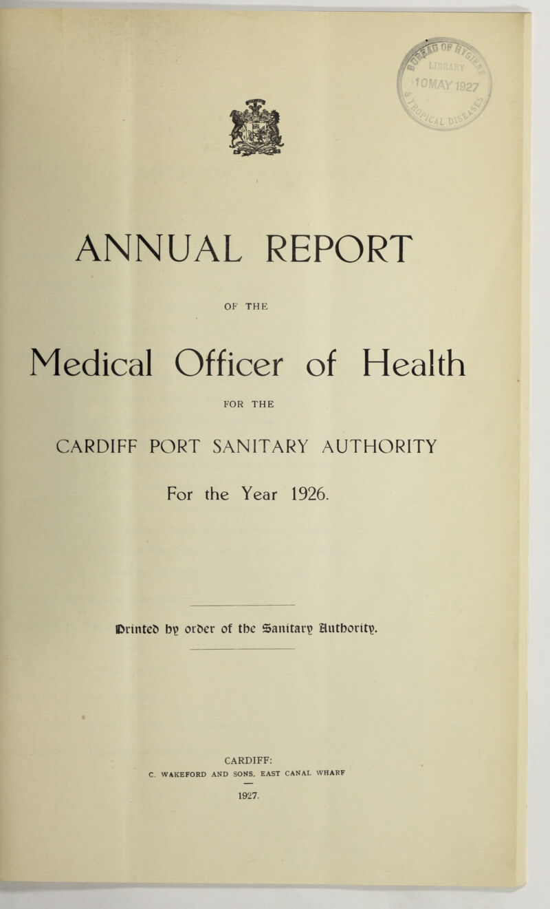 ANNUAL REPORT OF THE Medical Officer of Health FOR THE CARDIFF PORT SANITARY AUTHORITY For the Year 1926. IDrinteh b£ other of tbe Sanitary Hutborit^. CARDIFF: C. WAKEFORD AND SONS, EAST CANAL WHARF 1927.