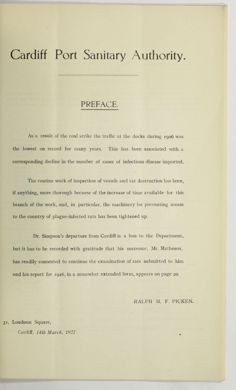 Cardiff Port Sanitary Authority PREFACE. As a result of the coal strike the traffic at the docks during 1926 was the lowest on record for many years. This has been associated with a corresponding decline in the number of cases of infectious disease imported. The routine work of inspection of vessels and rat destruction has been, if anything, more thorough because of the increase of time available for this branch of the work, and, in particular, the machinery for preventing access to the country of plague-infected rats has been tightened up. Dr. Simpson’s departure from Cardiff is a loss to the Department, but it has to be recorded with gratitude that his successor, Mr. Matheson, has readily consented to continue the examination of rats submitted to him and his report for 1926, in a somewhat extended form, appears on page 20. RALPH M, F. PICKEN. , Loudoun Square, Cardiff, 14tli March, 1927