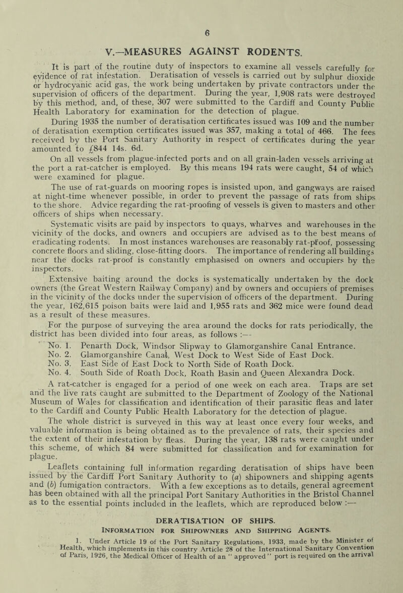 V—MEASURES AGAINST RODENTS. It is part of the routine duty of inspectors to examine all vessels carefully for evidence of rat infestation. Deratisation of vessels is carried out by sulphur dioxide or hydrocyanic acid gas, the work being undertaken by private contractors under the supervision of officers of the department. During the year, 1,908 rats were destroyed by this method, and, of these, 307 were submitted to “the Cardiff and County Public Health Laboratory for examination for the detection of plague. During 1935 the number of deratisation certificates issued was 109 and the number of deratisation exemption certificates issued was 357, making a total of 466. The fees received by the Port Sanitary Authority in respect of certificates during the year amounted to £844 14s. 6d. On all vessels from plague-infected ports and on all grain-laden vessels arriving at the port a rat-catcher is employed. By this means 194 rats were caught, 54 of which were examined for plague. The use of rat-guards on mooring ropes is insisted upon, and gangways are raised at night-time whenever possible, in order to prevent the passage of rats from ships to the shore. Advice regarding the rat-proofing of vessels irs given to masters and other officers of ships when necessary. Systematic visits are paid by inspectors to quays, wharves and warehouses in the vicinity of the docks, and owners and occupiers are advised as to the best means of eradicating rodents. In most instances warehouses are reasonably rat-pfoof, possessing concrete floors and sliding, close-fitting doors. The importance of rendering all buildings near the docks rat-proof is constantly emphasised on owners and occupiers by the inspectors. Extensive baiting around the docks is systematically undertaken by the dock owners (the Great Western Railway Company) and by owners and occupiers of premises in the vicinity of the docks under the supervision of officers of the department. During the year, 162,615 poison baits were laid and 1,955 rats and 362 mice were found dead as a result of these measures. For the purpose of surveying the area around the docks for rats periodically, the district has been divided into four areas, as follows :— No. 1. Penarth Dock, Windsor Slipway to Glamorganshire Canal Entrance. No. 2. Glamorganshire Canal, West Dock to West Side of East Dock. No. 3. East Side of East Dock to North Side of Roath Dock. No. 4. South Side of Roath Dock, Roath Basin and Queen Alexandra Dock. A rat-catcher is engaged for a period of one week on each area. Traps are set and the live rats caught are submitted to the Department of Zoology of the National Museum of W'ales for classification and identification of their parasitic fleas and later to the Cardiff and County Public Health Laboratory for the detection of plague. The whole district is surveyed in this way at least once every four weeks, and valuable information is being obtained as to the prevalence of rats, their species and the extent of their infestation by fleas. During the year, 138 rats were caught under this scheme, of which 84 were submitted for classification and for examination for plague. Leaflets containing full information regarding deratisation of ships have been issued by the Cardiff Port Sanitary Authority to (a) shipowners and shipping agents and (6) fumigation contractors. With a few exceptions as to details, general agreement has been obtained with all the principal Port Sanitary Authorities in the Bristol Channel as to the essential points included in the leaflets, which are reproduced below :— DERATISATION OF SHIPS. Information for Shipowners and Shipping Agents. 1. Under Article 19 of the Port Sanitary Regulations, 1933, made by the Minister of Health, which implements in this country Article 28 of the International Sanitary Convention of Paris, 1926, the Medical Officer of Health of an “ approved” port is required on the arrival