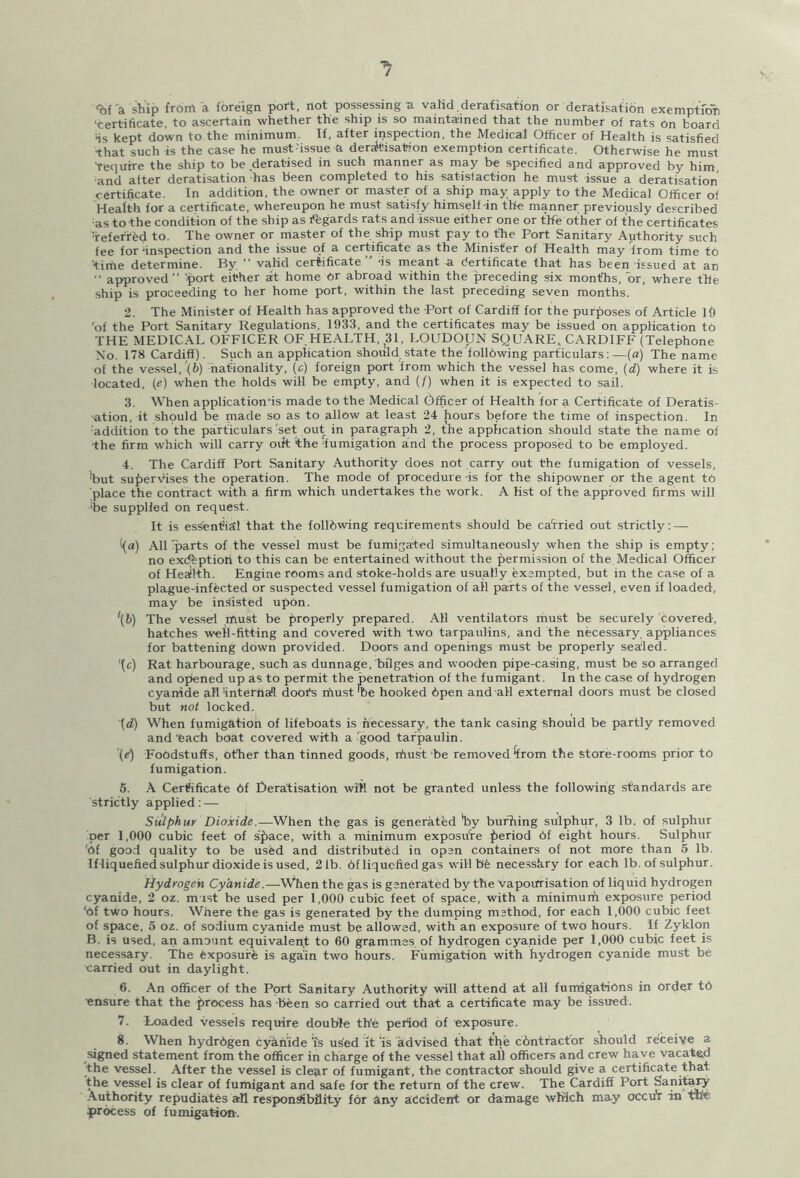 <bf'a ship from a foreign port, not possessing -a valid.deratisation or deratisation exemption ‘certificate, to ascertain whether the ship is so maintained that the number of rats on board ■is kept down to the minimum. If, after inspection, the Medical Officer of Health is satisfied ■that such is the case he must'issue a deratisation exemption certificate. Otherwise he must require the ship to be deratised in such manner as may be specified and approved by him, ■and after deratisation has been completed to his satisfaction he must issue a deratisation certificate. In addition, the owner or master of a ship may apply to the Medical Officer of Health for a certificate, whereupon he must satisfy himself-in the manner previously described ■as to the condition of the ship as Regards rats and-issue either one or the other of the certificates ’referred to. The owner or master of the ship must pay to the Port Sanitary Authority such fee for ‘inspection and the issue of a certificate as the Minister of Health may from time to 'time determine. By “ valid certificate” -is meant a dertificate that has been issued at an •• approved” 'port either at home dr abroad within the preceding six months, dr, where the ship is proceeding to her home port, within the last preceding seven months. 2. The Minister of Health has approved the Port of Cardiff for the purposes of Article 19 'of the Port Sanitary Regulations, 1933, and the certificates may be issued on application td THE MEDICAL OFFICER OF. HEALTH, 31, LOUDOUN SQUARE,. CARDIFF (Telephone No. 178 Cardiff). Such an application should state the following particulars:—(a) The name of the vessel, '(b) nationality, (e) foreign port from which the vessel has come, (d) where it is located, (<?) when the holds will be empty, and (/) when it is expected to sail. 3. When application's made to the Medical Officer of Health for a Certificate of Deratis- ation, it should be made so as to allow at least 24 hours before the time of inspection. In addition to the particulars'set out in paragraph 2, the application should state the name of •the firm which will carry oik the ‘fumigation and the process proposed to be employed. 4. The Cardiff Port Sanitary Authority does not carry out the fumigation of vessels, 'but supervises the operation. The mode of procedure -is for the shipowner or the agent to place the contract with a firm which undertakes the work. A list of the approved firms will ‘be supplied on request. It is essential that the folldwing requirements should be carried out strictly: — ((a) All parts of the vessel must be fumigated simultaneously when the ship is empty; no exiftptioti to this can be entertained without the permission of the Medical Officer of Health. Engine rooms and stoke-holds are usually exempted, but in the case of a plague-infected or suspected vessel fumigation of all parts of the vessel, even if loaded, may be insisted upon. \b) The vessel must be properly prepared. A11 ventilators must be securely covered, hatches well-fitting and covered with two tarpaulins, and the necessary, appliances for battening down provided. Doors and openings must be properly sealed. *{c) Rat harbourage, such as dunnage, bilges and wooden pipe-casing, must be so arranged and opened up as to permit the penetration of the fumigant. In the case of hydrogen cyanide all’internail doofs must’be hooked Open andall external doors must be closed but not locked. (d) When fumigation of lifeboats is necessary, the tank casing should be partly removed and'each boat covered with a good tarpaulin. (e) Foodstuffs, other than tinned goods, rfiust be removed “from the store-rooms prior to fumigation. 5. A Certificate Of Deratisation will not be granted unless the following standards are strictly applied: — Sulphur Dioxide.—When the gas is generated *by burping sulphur, 3 lb. of sulphur per 1,000 cubic feet of space, with a minimum exposure period Of eight hours. Sulphur 'Of good quality to be used and distributed in open containers of not more than 5 lb. If liquefied sulphur dioxide is used, 21b. Of liquefied gas will be necessfiry for each lb. of sulphur. Hydrogen Cyanide.—Wpen the gas is generated by the Vapourisation of liquid hydrogen cyanide, 2 oz. mist be used per 1,000 cubic feet of space, with a minimum exposure period 'Of two hours. Where the gas is generated by the dumping method, for each 1,000 cubic feet of space, 5 oz. of sodium cyanide must be allowed, with an exposure of two hours. If Zyklon B. is used, an amount equivalent to 60 grammes of hydrogen cyanide per 1,000 cubic feet is necessary. The Exposure is again two hours. Fumigation with hydrogen cyanide must be carried out in daylight. 6. An officer of the Port Sanitary Authority will attend at all fumigations in order t6 ■ensure that the process has been so carried out that a certificate may be issued. 7. Loaded vessels require double th'e period of exposure. 8. When hydrOgen cyanide 'is used it is advised that the contractor should receive a signed statement from the officer in charge of the vessel that all officers and crew have vacated the vessel. After the vessel is clear of fumigant, the contractor should give a certificate that the vessel is clear of fumigant and safe for the return of the crew. The Cardiff Port Sanitary Authority repudiates all responsibility for any accident or damage which may occur in the ^process of fumigation.