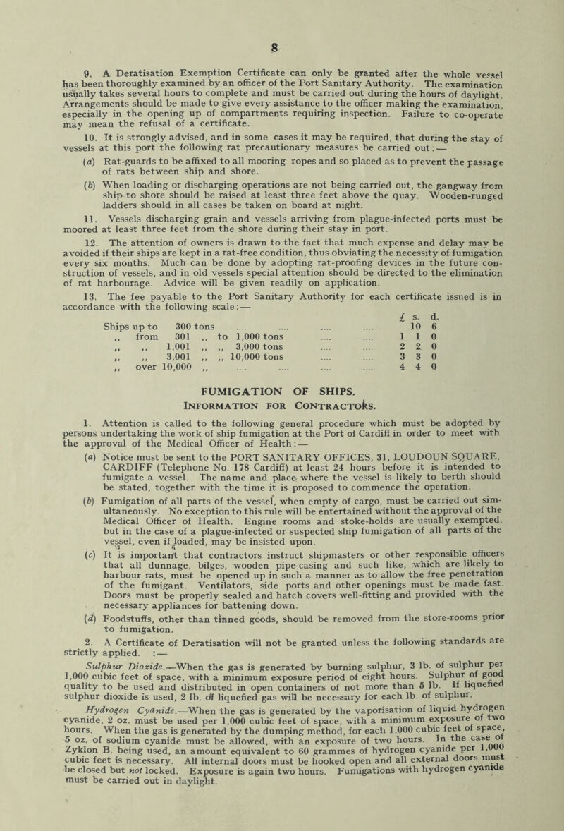 9. A Deratisation Exemption Certificate can only be granted after the whole vessel has been thoroughly examined by an officer of the Port Sanitary Authority. The examination usually takes several hours to complete and must be carried out during the hours of daylight Arrangements should be made to give every assistance to the officer making the examination, especially in the opening up of compartments requiring inspection. Failure to co-operate may mean the refusal of a certificate. 10. It is strongly advised, and in some cases it may be required, that during the stay of vessels at this port the following rat precautionary measures be carried out: — (a) Rat-guards to be affixed to all mooring ropes and so placed as to prevent the passage of rats between ship and shore. (b) When loading or discharging operations are not being carried out, the gangway from ship to shore should be raised at least three feet above the quay. Wooden-runged ladders should in all cases be taken on board at night. 11. Vessels discharging grain and vessels arriving from plague-infected ports must be moored at least three feet from the shore during their stay in port. 12. The attention of owners is drawn to the fact that much expense and delay may be avoided if their ships are kept in a rat-free condition, thus obviating the necessity of fumigation every six months. Much can be done by adopting rat-proofing devices in the future con- struction of vessels, and in old vessels special attention should be directed to the elimination of rat harbourage. Advice will be given readily on application. 13. The fee payable to the Port Sanitary Authority for each certificate issued is in accordance with the following scale: — £ s. d. Ships up to 300 tons .... .... .... .... 10 6 ,, from 301 ,, to 1,000 tons .... .... 1 1 0 „ „ 1,001 ,, „ 3,000 tons .... .... 2 2 0 „ ,, 3,001 ,, ,, 10,000 tons .... .... 3 8 0 „ over 10,000 ,, .... .... .... .... 4 4 0 FUMIGATION OF SHIPS. Information for CoNTRACToks. 1. Attention is called to the following general procedure which must be adopted by persons undertaking the work of ship fumigation at the Port of Cardiff in order to meet with the approval of the Medical Officer of Health: — (a) Notice must be sent to the PORT SANITARY OFFICES, 31, LOUDOUN SQUARE, CARDIFF (Telephone No. 178 Cardiff) at least 24 hours before it is intended to fumigate a vessel. The name and place where the vessel is likely to berth should be stated, together with the time it is proposed to commence the operation. (b) Fumigation of all parts of the vessel, when empty of cargo, must be carried out sim- ultaneously. No exception to this rule will be entertained without the approval of the Medical Officer of Health. Engine rooms and stoke-holds are usually exempted, but in the case of a plague-infected or suspected ship fumigation of all parts of the vessel, even if goaded, may be insisted upon. (c) It is important that contractors instruct shipmasters or other responsible officers that all dunnage, bilges, wooden pipe-casing and such like, which are likely to harbour rats, must be opened up in such a manner as to allow the free penetration of the fumigant. Ventilators, side ports and other openings must be made fast. Doors must be properly sealed and hatch covers well-fitting and provided with the necessary appliances for battening down. (d) Foodstuffs, other than tinned goods, should be removed from the store-rooms prior to fumigation. 2. A Certificate of Deratisation will not be granted unless the following standards are strictly applied. : — Sulphur Dioxide.*-When the gas is generated by burning sulphur, 3 lb. of sulphur per 1,000 cubic feet of space, with a minimum exposure period of eight hours. Sulphur of good quality to be used and distributed in open containers of not more than 5 lb. If liquefied sulphur dioxide is used, 2 lb. of liquefied gas will be necessary for each lb. of sulphur. Hydrogen Cyanide.—When the gas is generated by the vaporisation of liquid hydrogen cyanide, 2 oz. must be used per 1,000 cubic feet of space, with a minimum exposure of two hours. When the gas is generated by the dumping method, for each 1,000 cubic feet of space, 5 oz. of sodium cyanide must be allowed, with an exposure of two hours. In the ca*e ° Zyklon B. being used, an amount equivalent to 60 grammes of hydrogen cyanide per 1,00 cubic feet is necessary. All internal doors must be hooked open and all external doors mus be closed but not locked. Exposure is again two hours. Fumigations with hydrogen cyanide must be carried out in daylight.