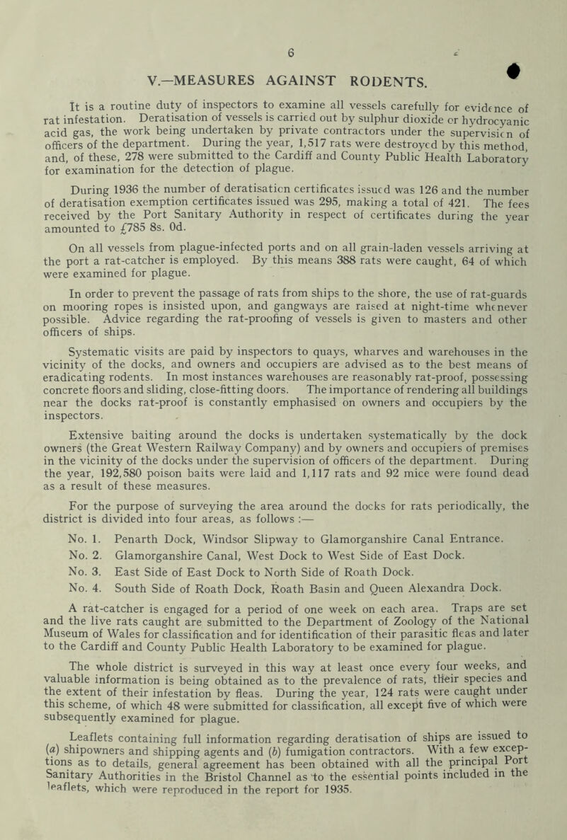 V—MEASURES AGAINST RODENTS. It is a routine duty of inspectors to examine all vessels carefully for evidence of rat infestation. Deratisation of vessels is carried out by sulphur dioxide or hydrocyanic acid gas, the work being undertaken by private contractors under the supervision of officers of the department. During the year, 1,517 rats were destroyed by this method, and, of these, 278 were submitted to the Cardiff and County Public Health Laboratory for examination for the detection of plague. During 1936 the number of deratisaticn certificates issued was 126 and the number of deratisation exemption certificates issued was 295, making a total of 421. The fees received by the Port Sanitary Authority in respect of certificates during the year amounted to £785 8s. Od. On all vessels from plague-infected ports and on all grain-laden vessels arriving at the port a rat-catcher is employed. By this means 388 rats were caught, 64 of which were examined for plague. In order to prevent the passage of rats from ships to the shore, the use of rat-guards on mooring ropes is insisted upon, and gangways are raised at night-time whenever possible. Advice regarding the rat-proofing of vessels is given to masters and other officers of ships. Systematic visits are paid by inspectors to quays, wharves and warehouses in the vicinity of the docks, and owners and occupiers are advised as to the best means of eradicating rodents. In most instances warehouses are reasonably rat-proof, possessing concrete floors and sliding, close-fitting doors. The importance of rendering all buildings near the docks rat-proof is constantly emphasised on owners and occupiers by the inspectors. Extensive baiting around the docks is undertaken systematically by the dock owners (the Great Western Railway Company) and by owners and occupiers of premises in the vicinity of the docks under the supervision of officers of the department. During the year, 192,580 poison baits were laid and 1,117 rats and 92 mice were found dead as a result of these measures. For the purpose of surveying the area around the docks for rats periodically, the district is divided into four areas, as follows :— No. 1. Penarth Dock, Windsor Slipway to Glamorganshire Canal Entrance. No. 2. Glamorganshire Canal, West Dock to West Side of East Dock. No. 3. East Side of East Dock to North Side of Roath Dock. No. 4. South Side of Roath Dock, Roath Basin and Queen Alexandra Dock. A rat-catcher is engaged for a period of one week on each area. Traps are set and the live rats caught are submitted to the Department of Zoology of the National Museum of Wales for classification and for identification of their parasitic fleas and later to the Cardiff and County Public Health Laboratory to be examined for plague. The whole district is surveyed in this way at least once every four weeks, and valuable information is being obtained as to the prevalence of rats, their species and the extent of their infestation by fleas. During the year, 124 rats were caught under this scheme, of which 48 were submitted for classification, all except five of which were subsequently examined for plague. Leaflets containing full information regarding deratisation of ships are issued to (a) shipowners and shipping agents and (b) fumigation contractors. With a few excep- tions as to details, general agreement has been obtained with all the principal Port Sanitary Authorities in the Bristol Channel as 'to the essential points included in the 'eaflets, which were reproduced in the report for 1935.