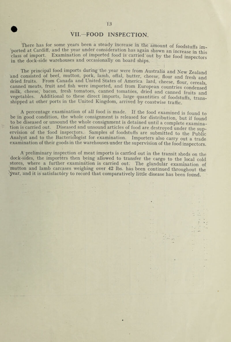 VII.—FOOD INSPECTION. There has for some years been a steady increase in the amount of foodstuffs im- ported at Cardiff, and the year under consideration has again shown an increase in this class of import. Examination of imported food is carried out by the food inspectors in the dock-side warehouses and occasionally on board ships. F The principal food imports during the year were from Australia and New Zealand and consisted of beef, mutton, pork, lamb, offal, butter, cheese, flour and fresh and dried fruits. From Canada and United States of America lard, cheese, flour, cereals canned meats, fruit and fish were imported, and from European countries condensed milk, cheese, bacon, fresh tomatoes, canned tomatoes, dried and canned fruits and vegetables. Additional to these direct imports, large quantities of foodstuffs, trans- shipped at other ports in the United Kingdom, arrived by coastwise traffic. A percentage examination of all food is made. If the food examined is found to be in good condition, the whole consignment is released for distribution, but if found to be diseased or unsound the whole consignment is detained until a complete examina- tion is carried out. Diseased and unsound articles of food are destroyed under the sup- ervision of the 'food inspectors.. Samples of foodstuffs are submitted to the Public Analyst and to the Bacteriologist for- examination. Importers also carry out a trade examination of their goods in the warehouses under the supervision of the food inspectors. Apreliminary inspection of meat imports is carded out in the transit sheds on the dock-sides, the importers then being allowed to transfer the cargo to the local cold stores, where a further examination is carried out. The glandular examination of mutton and lamb carcases weighing over 42 lbs. has been continued throughout the ■year, and it is satisfactory to record that comparatively little disease has been fovlnd.