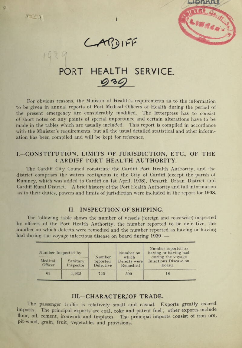 1 (r. ; C-Srf?j> i (T PORT HEALTH SERVICE. For obvious reasons, the Minister of Health’s requirements as to the information to be given in annual reports of Port Medical Officers of Health during the period of the present emergency are considerably modified. The letterpress has to consist of short notes on any points of special importance and certain alterations have to be made in the tables which are usually included. This report is compiled in accordance with the Minister’s requirements, but all the usual detailed statistical and other inform- ation has been compiled and will be kept for reference. I.—CONSTITUTION, LIMITS OF JURISDICTION, ETC., OF THE CARDIFF PORT HEALTH AUTHORITY. The Cardiff City Council constitute the Cardiff Port Health Authority, and the district comprises the waters contiguous to the City of Cardiff (except the parish of Rumney, which was added to Cardiff on 1st April, 1938), Penarth Urban District and Cardiff Rural District. A brief history of the Port Health Authority and full information as to their duties, powers and limits of jurisdiction were included in the report for 1938. II.-INSPECTION OF SHIPPING. The following table shows the number of vessels (foreign and coastwise) inspected by officers of the Port Health Authority, the number reported to be de.ective, the number on which defects were remedied and the number reported as having or having had during the voyage infectious disease on board during 1939 :— Number Inspected by Number reported Defective Number on which Deiects were Remedied Number reported as having or having had during the voyage Imectious Disease on Board Medical Officer Sanitary Inspector 63 1,932 725 500 18 III.—CHAR ACTER^OF TRADE. The passenger traffic is relatively small and casual. Exports greatly exceed imports. The principal exports are coal, coke and patent fuel ; other exports include flour, oil, cement, ironwork and tinplates. The principal imports consist of iron ore, pit-wood, grain, fruit, vegetables and provisions.