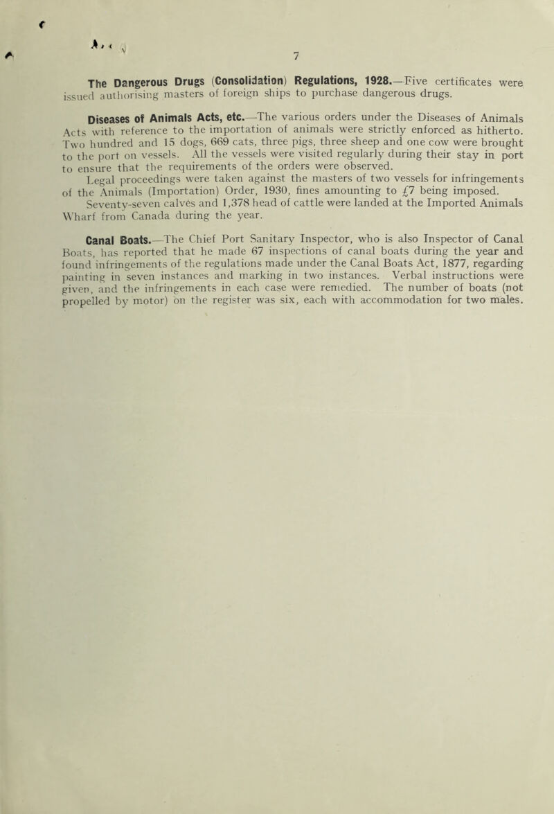 The Dangerous Drugs (Consolidation) Regulations, 1928.—Five certificates were issued authorising masters of foreign ships to purchase dangerous drugs. Diseases Of Animals Acts, etc.—The various orders under the Diseases of Animals Acts with reference to the importation of animals were strictly enforced as hitherto. Two hundred and 15 dogs, 669 cats, three pigs, three sheep and one cow were brought to the port on vessels. All the vessels were visited regularly during their stay in port to ensure that the requirements of the orders were observed. Legal proceedings were taken against the masters of two vessels for infringements of the Animals (Importation) Order, 1930, fines amounting to £7 being imposed. Seventy-seven calves and 1,378 head of cattle were landed at the Imported Animals Wharf from Canada during the year. Canal Boats.—The Chief Port Sanitary Inspector, who is also Inspector of Canal Boats, has reported that he made 67 inspections of canal boats during the year and found infringements of the regulations made under the Canal Boats Act, 1877, regarding painting in seven instances and marking in two instances. Verbal instructions were given, and the infringements in each case were remedied. The number of boats (not propelled by motor) on the register was six, each with accommodation for two males.