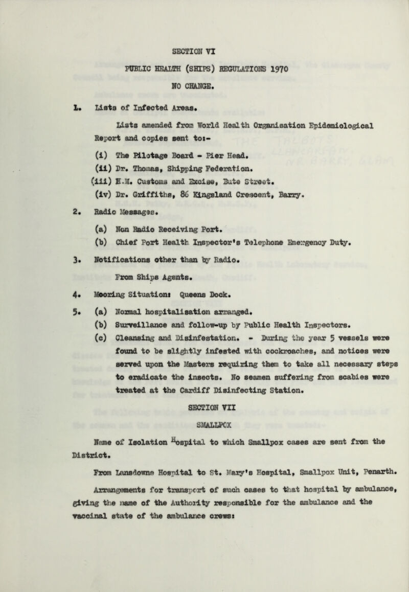 PUBLIC HEALTH (SHIPS) REGULATIONS 1970 NO CHANGE. 1. Lists of Infected Areas. Lists amended from World Health Organisation Epidemiological Report and copies sent tos- (i) The Pilotage Board - Pier Head. (ii) Dr. Thomas, Shipping Federation. (iii) E.M* Customs and Excise, Bute Street. (iv) Dr. Griffiths, 86 Kingsland Crescent, Barry. 2. Radio Messages. (a) Non Radio Receiving Port. (b) Chief Port Health Inspector’s Telephone Emergency Duty. 3. Notifications other than by Radio. From Ships Agents. 4* Mooring Situations Queens Dock. 5* (a) Normal hospitalisation arranged. (b) Surveillance and follow-up by Public Health Inspectors. (c) Cleansing and Disinfestation. - During the year 5 vessels were found to be slightly infested with cockroaches, and notices were served upon the Masters requiring them to take all necessary steps to eradicate the insects. No seamen suffering from scabies were treated at the Cardiff Disinfecting Station. SECTION VII SMALLPOX Name of Isolation ^ospital to which Smallpox cases are sent from the District. Fran Lansdowne Hospital to St. Mary’s Hospital, Smallpox Unit, Penarth. Arrangements for transport of such cases to that hospital by ambulance, giving tie name of the Authoilty responsible for the ambulance and the vaccinal state of the ambulance crews: