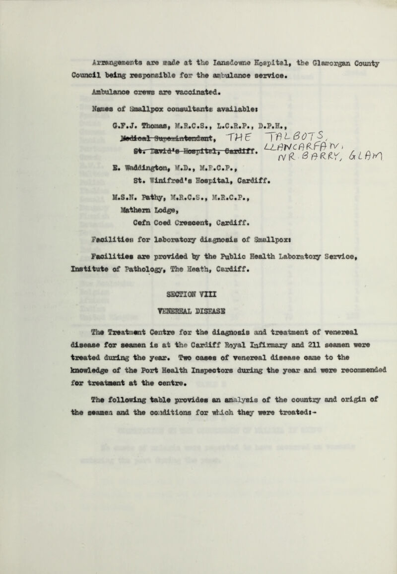 Arrangements are made at the Iansdowne Hospital, tbe Glamorgan County Council being responsible for the ambulance service. Ambulance crews are vaccinated. Names of Smallpox consultants available: G.F. J. Thomas, M.R.C.S., L.C.R.P., D.P.H., jMfedieal- Superintendent, TH € | if) L (3 0 (->, UJWCne-w rv, ^ ^ E. Waddington, r»D», M.I .C.P., St. Winifred’s Hospital, Cardiff. M.S.1T. Pathy, -T.R.C.S., M.R.C.P., Mathern Lodge, Cefn Coed Crescent, Cardiff. Facilities for laboratory diegnosis of Smallpox: Facilities are provided by the Public Health Laboratory Service, Institute of Pathology, The Heath, Cardiff. SECTION VIII VENEREAL DISEASE The Treatment Centre for the diagnosis and treatment of venereal disease for seamen is at the Cardiff Royal Infirmary and 211 seamen were treated during the year. Two cases of venereal disease came to the knowledge of the Port Health Inspectors during the year and were recommended for treatment at the centre. The following table provides an analysis of the country and origin of the seamen and the conditions for which they were treated:-