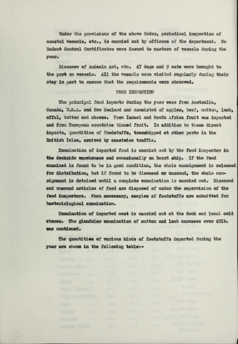 Under the provisions of the above Order, periodical inspection of coastal vessels, etc., is carried out by officers of the department. No Rodent Control Certificates were issued to masters of vessels during the year. Diseases of Animals Act, etc* 47 dogs and 9 cats were brought to the port on vessels. All the vessels were visited regularly during their 3tay in port to ensure that the requirements were observed. FOOD INSPECTION The principal food imports during the year were from Australia, Canada, U.S.A. and New Zealand and consisted of apples, beef, mutton, lamb, offal, butter and cheese. From Israel and South Africa fruit was imported and from European countriee tinned fruit. In addition to these direct imports, quantities of foodstuffs, transhipped at other ports in the British Isles, arrived by coastwise traffic. Examination of imported food i3 carried out by the food inspector in the dockside warehouses and occasionally or. board ship. If the food examined is found to be in good condition, the whole consignment is released for distribution, but if found to be diseased or unsound, the whole con- signment is detained until a complete examination i3 carried out. Diseased and unsound articles of food are disposed of under the supervision of the food inspectors. When necessary, samples of foodstuffs are submitted for bacteriological examination. Examination of imported meat is carried out at the dock and local cold stores. The glandular examination of mutton and lamb carcases over 421b. was continued. The quantities of various kinds of foodstuffs imported during the year are shown in the following tables*