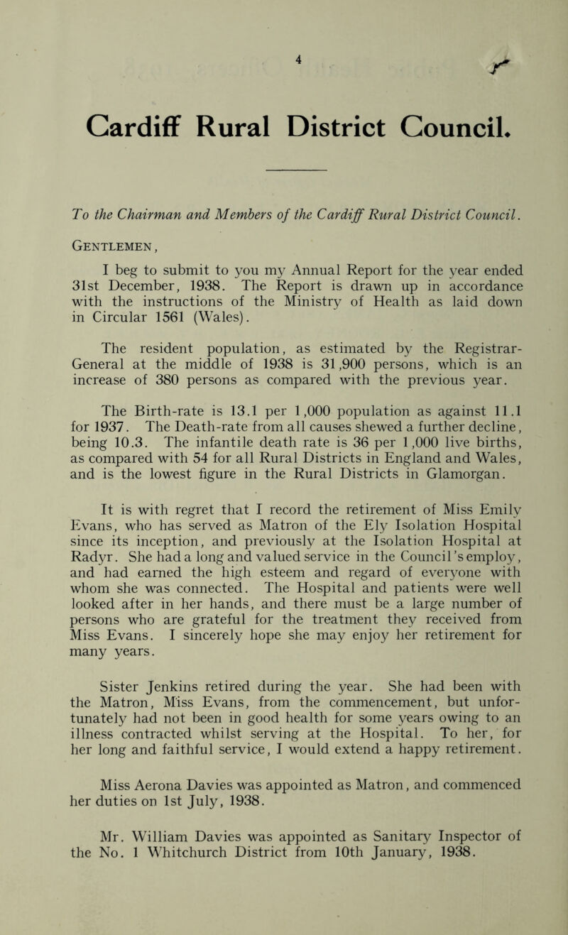 Cardiff Rural District Council. To the Chairman and Members of the Cardiff Rural District Council. Gentlemen , I beg to submit to you my Annual Report for the year ended 31st December, 1938. The Report is drawn up in accordance with the instructions of the Ministry of Health as laid down in Circular 1561 (Wales). The resident population, as estimated by the Registrar- General at the middle of 1938 is 31,900 persons, which is an increase of 380 persons as compared with the previous year. The Birth-rate is 13.1 per 1,000 population as against 11.1 for 1937. The Death-rate from all causes shewed a further decline, being 10.3. The infantile death rate is 36 per 1,000 live births, as compared with 54 for all Rural Districts in England and Wales, and is the lowest figure in the Rural Districts in Glamorgan. It is with regret that I record the retirement of Miss Emily Evans, who has served as Matron of the Ely Isolation Hospital since its inception, and previously at the Isolation Hospital at Radyr. She had a long and valued service in the Council’s employ, and had earned the high esteem and regard of everyone with whom she was connected. The Hospital and patients were well looked after in her hands, and there must be a large number of persons who are grateful for the treatment they received from Miss Evans. I sincerely hope she may enjoy her retirement for many years. Sister Jenkins retired during the year. She had been with the Matron, Miss Evans, from the commencement, but unfor- tunately had not been in good health for some years owing to an illness contracted whilst serving at the Hospital. To her, for her long and faithful service, I would extend a happy retirement. Miss Aerona Davies was appointed as Matron, and commenced her duties on 1st July, 1938. Mr. William Davies was appointed as Sanitary Inspector of the No. 1 Whitchurch District from 10th January, 1938.