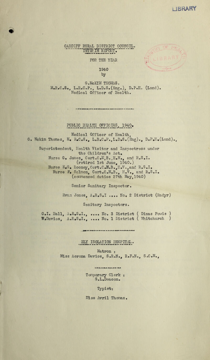 LIBRARY CARDIFF RURAL DISTRICT COUNCIL. INTERW REPORT.' FOR THE YEAR ft 1940 by G. Me KIM THOMAS. M.R.C.S., L.R.C.P., L.D.S. (Eng*), D.P.II. (Lond). Medical Officer of Health. PUBLIC HEALTH OFFICERS, J940. Medical Officer of Health, G. Mekin Thomas, M. R.C.S., L.R.C,P.,L.D.S.(Eng)., D.P*H.(Lond)., Superintendent, Health Visitor and Inspectress under the Children's Act. Nurse G. James, Cert.C.MjB.4H.V., and R.S.I. (retired 1st June, 1940.) Nurse E.G. Rooney, Cert .C ,11. B.,Ii.V., and R.S.I, Nurse F. Salmon, Cort.C.M.B., H.V., and R.S.I. (commenced duties 27th May,1940) Senior Sanitary Inspector. Evan Jones, A,R.S.I .... No. 2 District (Radyr) Sanitary Inspectors. G.I. Hall, A.R.S.I,, .... No. 3 District ( Dinas Povis ) W.Davies, A.R.S.I., .... No. 1 District ( Whitchurch ) ELY ISOLATION HOSPITAL. Matron : Miss Aerona Davies, S.R.N., R.F.N., S.C.M., Temporary Clerk : S.L.Deacon. Typist; Miss Avril Thomas