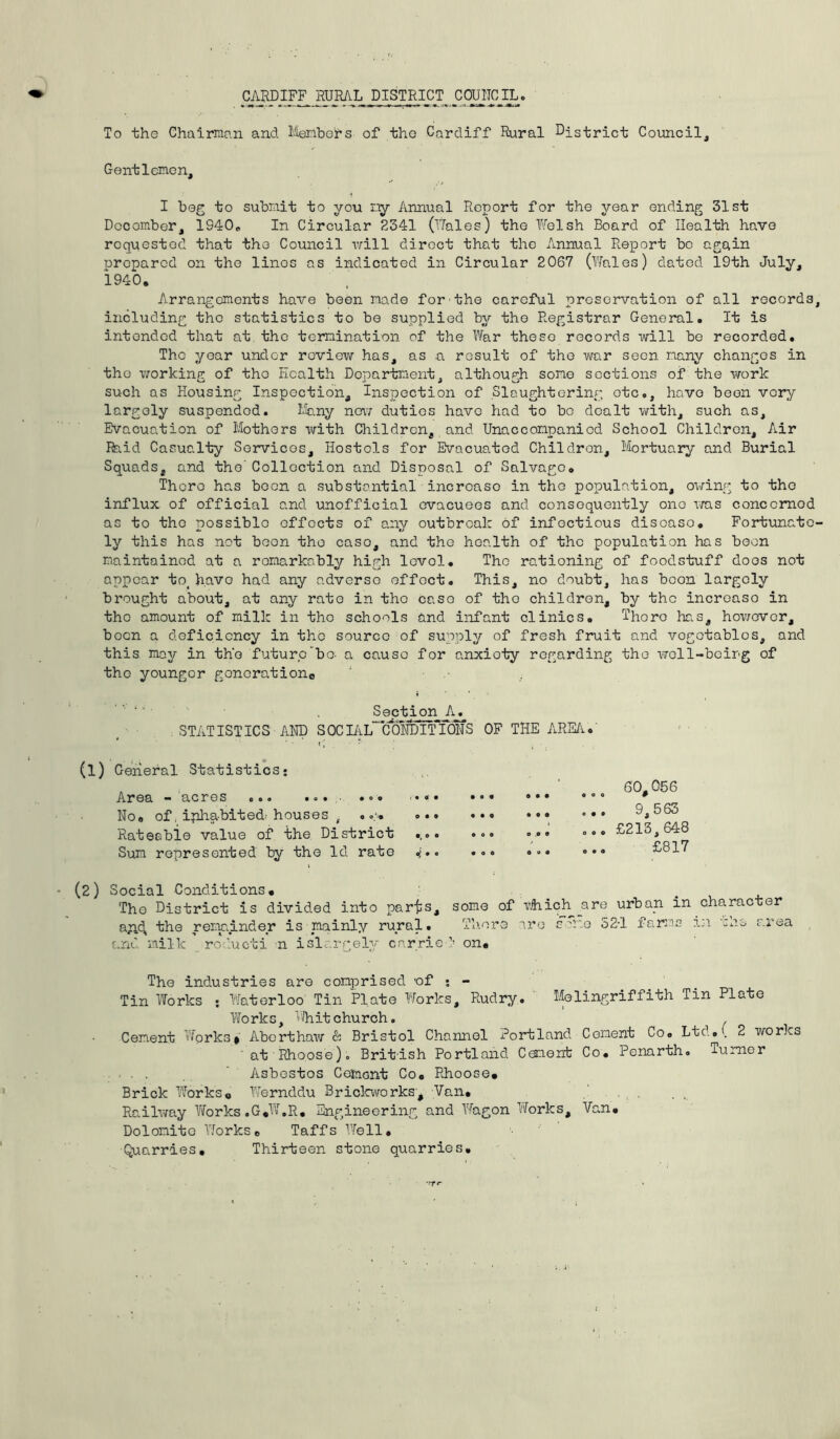 CARDIFF^ RURAL DISTRICT COUNCIL. To the Chairman and Members of the Cardiff Rural District Council, Gentlemen, I beg to submit to you my Annual Report for the year ending 31st December, 1940. In Circular 2341 (Wales) the Welsh Board of Health have requested that the Council will direct that the Annual Report be again oropared on the linos as indicated in Circular 2067 (Wales) dated 19th July, *1940. Arrangements have been made for the careful preservation of all records including the statistics to be supplied by the Registrar General. It is intended that at the termination of the War these records will be recorded. The year under review has, as a result of the war seen many changes in tho working of the Health Department, although some sections of the work such os Housing Inspection, Inspection of Slaughtering otc., have been very largely suspended. Many now duties have had to bo dealt with, such as. Evacuation of Mothers with Children, and Unaccompanied School Children, Air Rhid Casualty Services, Hostels for Evacuated Children, Mortuary and Burial Squads, and the Collection and Disposal of Salvage. There has been a substantial incrcaso in the population, owing to tho influx of official and unofficial evacuees and consequently one was conccrnod as to tho possible effects of any outbreak of infectious discaso. Fortunate ly this has not beon tho case, and the health of the population has boon maintained at a remarkably high levol. The rationing of foodstuff does not appear to( have had any adverse effoct. This, no doubt, has boon largely brought about, at any rate in the case of tho children, by the incroaso in the amount of milk in tho schools and infant clinics. Thore has, however, bocn a deficiency in tho source of supply of fresh fruit and vegetables, and this may in the future bo- a causo for anxioty regarding the well-being of tho younger generation*) Section A^ STATISTICS AND SOCIAL CONDITIONS OF THE AREA.' (1) General Statistics: Area - acres ... ... • No. of, inhabited- houses ( . •> ... Rateable value of the District Sum represented by the Id rate 4'.. • © • a • • • • o a • • OOO O .O 9 • 00 a 0 a 60,056 OOO # 9,563 ... £213,648 £817 (2) Social Conditions. Tho District is divided into parts, some of vhiph are urban in character a^id, the remainder is mainly rural. Thor a are some 52-1 farms in '-he area and milk roducti m islargely carried5 on. The industries are comprised of • - Tin Works : Waterloo Tin Plate Works, Rudry. Melingriffith Tin Plate Works, Whit church. Cement Works* Aborthaw & Bristol Channel Portland Cement Co. Ltd.( 2 works ■ at Rhoose). British Portland Cement Co. Penarth. Turner . . Asbestos Cement Co. Rhoose. Brick Works. Wernddu Brickworks, Van. Railway Works .G.W.R. Engineering and Wagon Works, Van. Dolomite Works. Taffs Well. Quarries. Thirteen stone quarries.