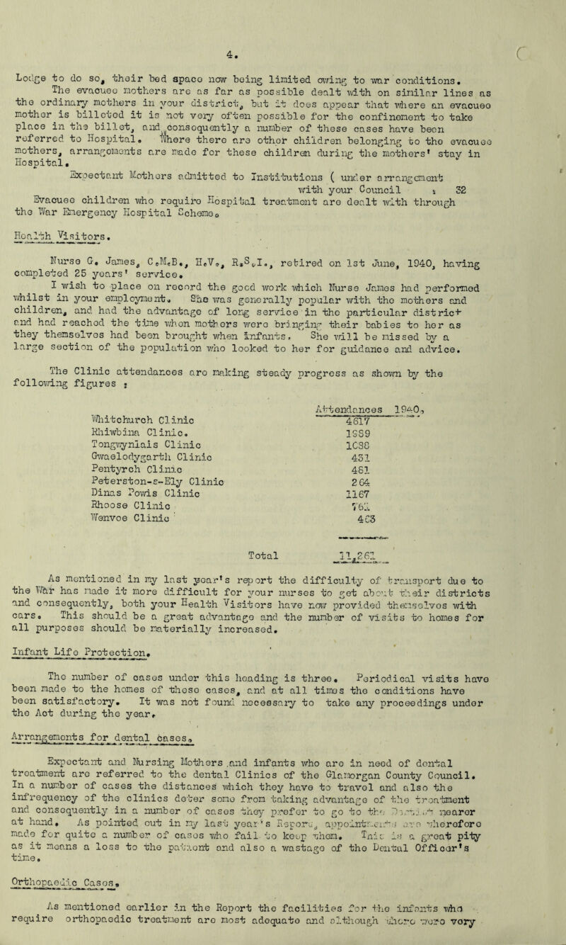 Lodge to do so, their bed apaco now being limited caving to war conditions. The evacueo mothers are as far as possible dealt'-with on similar lines as the ordinary mothers in vour district, but at does appear that where an evacuee mother is billeted it is not very often possible for the confinement to take place in the billet, and ^consequently a number of these cases have been referred to Hospital, Where there are other children belonging to the evacuee mothers, arrangements are made for these children during the mothers* stay in Hospital, Expectant Mothers admitted to Institutions ( under arrangement with your Council * 32 Evacuee children who roquiro Hospital treatment are dealt with through the War Emergency Hospital Scheme0 Health Visitors. Nurse G, James, C«M*B*, HeV®, retired on 1st June, 1940, having completed 25 years' service, I wish to place on record the good work which Nurse James had performed whilst m your employment. Sac was generally popular with the mothers and children, and had the advantage of long service in the particular district and had reached the time when mothers were bringing their babies to her as they themselves had been brought when infants. She will be missed by a large section of the population who looked to her for guidance and advice. The Clinic attendances aro making steady progress as shown by the following figures • Attendances 19^0, Whitchurch Clinic ‘4si7 Rhiwbina Clinic. 1SS9 Tongwynlais Clinic 1CS8 Gwaelodygarth Clinic 431 Pentyrch Clinic 461 Peterston-s-Ely Clinic 2 64 Dinas Poms Clinic 1167 Rhoose Clinic 76LL Wenvoe Clinic 4C3 Total As mentioned in my last year's report the difficulty of transport due to the War has made it more difficult for your nurses to get about their districts and consequently, both your Health Visitors have now provided themselves with cars. This should be a great advantage and the number of visits to homes for all purposes should be materially increased. Infant Lifo Protecjfcion. The number of cases under this heading is three. Periodical visits have been made to the homes of theso cases, and at all times the conditions have been satisfactory. It was not found necessary to take any proceedings under the Aot during the year. Arrangements for dental cases,. Expectant and Nursing Mothers .and infants who aro in need of dental treatment are referred to the dental Clinics of the Glo„morgan County Council, In a number of cases the distances which they have to travel and also the infrequency of the clinics deter some from taking advantage of the treatment and consequently in a number of cases they prefer to go to the Dsrt 1 ..•h nearer at hand. As pointed out in my last yearvs Report, appointment-j are therefore made for quite a number of casos who fail to keep then. Tnic is a great pity as it moans a loss to tho patnont and also a wastago of tho Dental Officer's time. Ortho pa e dic_ jC a s os » As mentioned earlier in the Report the facilities for the infants whe require orthopa.edic treatment are most adequate and although there \70ro vory