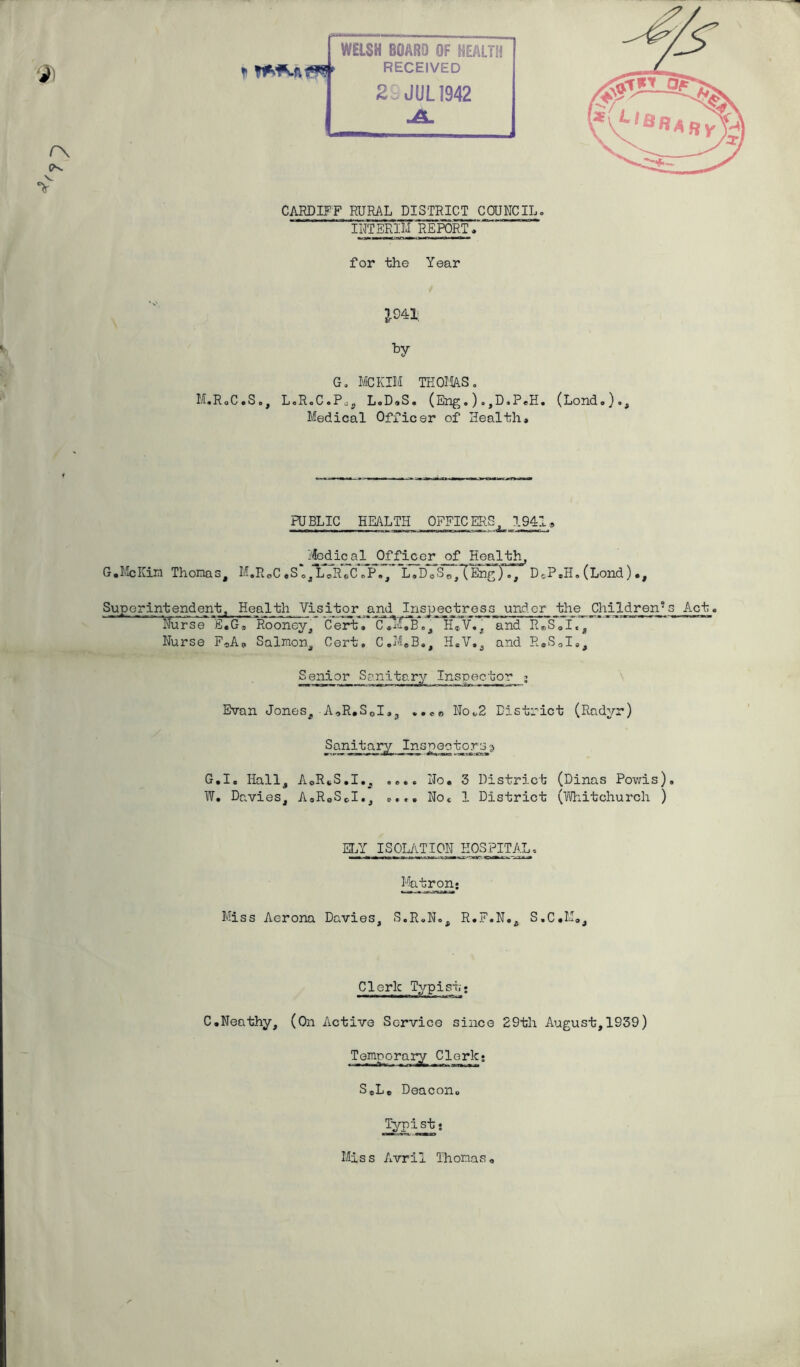 *»> O'. tr^5 * CARDIFF RURAL DISTRICT COUNCIL. INTERIM REPORT» for the Year £041 by G. MCKIM THOMAS. M.RoC.S., L.RoC.P^„ L.D.S, (Eng.).,D,PeH. (Lond,)., Medical Officer of Health* PUBLIC HEALTH OFFICERS, 1941» Medical Officer of Health, G.McKim Thomas, M.R„C «S 0, L0RoC «P., L„D0S0/(Eng JTTDcP.H. (Lond)., SHE erintendent, Health Visitor and Inspectress under the Children's Act* Nurse E.G® Rooney, Cert. C*M.B„, H*V,, and R*S0I«, Nurse F„AP Salmon, Cert, C.M.B., H.V., and R.S0I„, Senior Sanitary Inspector ; Evan Jones, A,R.S01,3 ..eo No.2 District (Radyr) S anita r^JEnsnao tors? G.Ic Hall, AoRcS.I., .... No. 3 District (Dinas Powis). W. Davies, A«R0SCI., ..»* Noe 1 District (Whitchurch ) ELY ISOLATION HOSPITAL, Matron* Miss Aerona Davies, S.R.N., R.F.N., S.C*M„, Clerk Typist,* C.Neathy, (On Active Service since 29th August,1939) Temporary Clerk* S®Le Deacon. Typist* Miss Avril Thomas