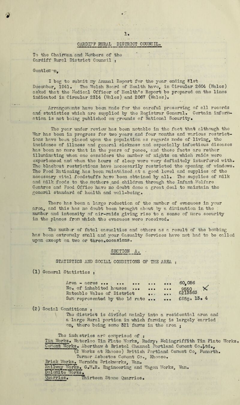 CARDIFF RURAL DISTRICT COUNCIL. To the Chairman. .and Members of tho Cardiff Rural District Council * Gentler: ^n, I beg to subrp.it my Annual Report for the year ending ?lst December, 1941, The. Welsh Board of Health have, in Circular 2604 (Wales) asked that the Medical Officer of Health’s Report bo prepared on tho lines indicated in Circular 2314 (Wales) and 2067 (Wales). Arrangements have been made for tho careful preserving of all records and statistics which are supplied by the Registrar General. Certain inform- ation is not boing published on grounds of National Security* The year under review/ has been notable in the fact that although the War has been in progress for two years and four months and various restrict- ions have been placed upon the population as regards mode of living, tho incidence of illness and goneral sickness and especially infectious diseases has been no more that in the years of peace, and theso facts are rather illuminating when one considers the number of nights on which raids were experienced and when the hours of sleep were very definitely interfered with. The blackout restrictions have necessarily restricted the opening of windows. Tho Food Rationing has been maintained at a good level and supplies of tho necessary vital foodstuffs hevo been obtained by all* The supplies of milk and milk foods to the mothers and children through the Infant Welfare Centres and Food Office have no doubt done a great deal to maintain the goneral standard of health and well-being® There has been a largo reduction of the number of evacuoes in your area, and this has no doubt been brought about by a diminution in the : number and intensity of air-raids giving rise to a sense of more security in the places from which tho evacuees were received. The number of fatal casualties and others as a result of the bombing has been extremely small and your Casualty Services have not had to bo called upon except on two or three.occasions„ SECTION A. • STATISTICS AND SOCIAL CONDITIONS OF THE AREA . (1) General Statistics • Area — acres ... *o« ... ... No. of inhabited houses ... ... Rateable Value of District *.o Sum represented by tho Id rate ... 60, 056 9550 £213563 £050• 13* 4 (2) Social Conditions • . ... The district is divided mainly into a residential area and a large Rural portion in which farming is largely carried on, there being some 321 farms in tho area • The industries arc comprised of • Tin Works* Waterloo Tin Plato Works, Rudry* Melingriffith Tin Plato Works Cement Works* Aberthaw & Bristol Channel Portland Cement Co.ptd., (2 Works at Rhooso) British Portland Cement Co, Pcnarth. Turner Asbestos Cement Co®, Rhoose. Brick YforkSc Wernddu Brickworks, Van* Railway Works* G*W*R. Engineering and Wagon Works, Van. Dolomite Works * Qua rries. Thirteen Stone Quarries