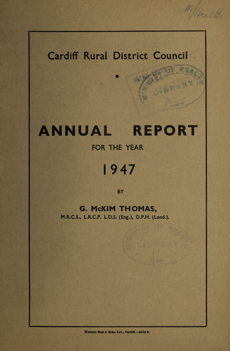 \ \ \ ■ // .-d. Cardiff Rural District Council ~ NC ' *;*.:, V :,.’® *' ANNUAL REPORT FOR THE YEAR 1947 BY G, McKIM THOMAS, M.R.C.S., LR.C.P. L.D.S. (Eng.), D.P.H. (Lond.). Weatem UaU Se Echo Ltd.. Cardiff.—8882 S.