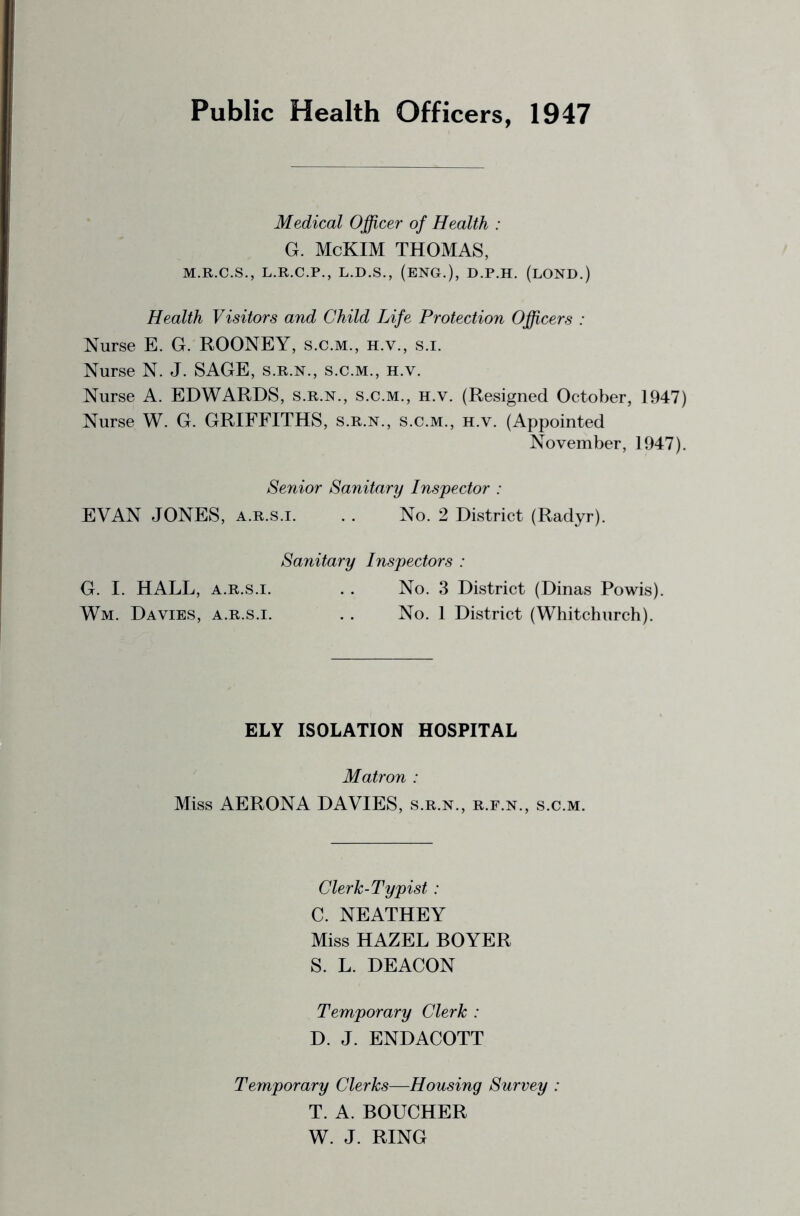 Public Health Officers, 1947 Medical Officer of Health : G. McKIM THOMAS, M.R.C.S., L.R.C.P., L.D.S., (ENG.), D.P.H. (lOND.) Health Visitors and Child Life Protection Officers : Nurse E. G. ROONEY, s.c.m., h.v., s.i. Nurse N. J. SAGE, s.r.n., s.c.m., h.v. Nurse A. EDWARDS, s.r.n., s.c.m., h.v. (Resigned October, 1947) Nurse W. G. GRIFFITHS, s.r.n., s.c.m., h.v. (Appointed November, 1947). Senior Sanitary Inspector : EVAN JONES, A.R.s.i. . . No. 2 District (Radyr). Sanitary Inspectors : G. I. HALL, A.R.S.I. . . No. 3 District (Dinas Powis). Wm. Davies, a.r.s.i. . . No. 1 District (Whitchurch). ELY ISOLATION HOSPITAL Matron : Miss AERONA DAVIES, s.r.n., r.e.n., s.c.m. Clerk-Typist : C. NEATHEY Miss HAZEL BOYER S. L. DEACON Temporary Clerk : D. J. ENDACOTT Temporary Clerks—Housing Survey : T. A. BOUCHER W. J. RING