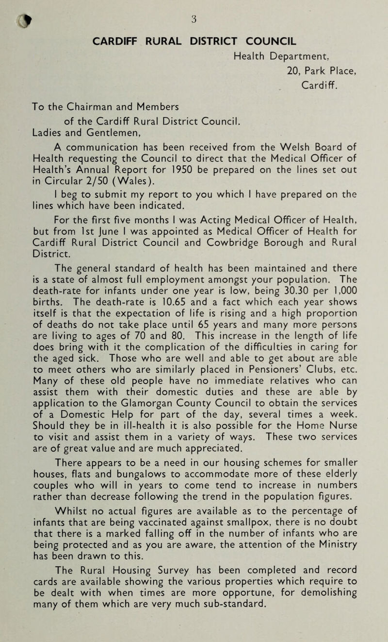 CARDIFF RURAL DISTRICT COUNCIL Health Department, 20, Park Place, Cardiff. To the Chairman and Members of the Cardiff Rural District Council. Ladies and Gentlemen, A communication has been received from the Welsh Board of Health requesting the Council to direct that the Medical Officer of Health’s Annual Report for 1950 be prepared on the lines set out in Circular 2/50 (Wales). I beg to submit my report to you which I have prepared on the lines which have been indicated. For the first five months I was Acting Medical Officer of Health, but from 1st June I was appointed as Medical Officer of Health for Cardiff Rural District Council and Cowbridge Borough and Rural District. The general standard of health has been maintained and there is a state of almost full employment amongst your population. The death-rate for infants under one year is low, being 30.30 per 1,000 births. The death-rate is 10.65 and a fact which each year shows itself is that the expectation of life is rising and a high proportion of deaths do not take place until 65 years and many more persons are living to ages of 70 and 80. This increase in the length of life does bring with it the complication of the difficulties in caring for the aged sick. Those who are well and able to get about are able to meet others who are similarly placed in Pensioners’ Clubs, etc. Many of these old people have no immediate relatives who can assist them with their domestic duties and these are able by application to the Glamorgan County Council to obtain the services of a Domestic Help for part of the day, several times a week. Should they be in ill-health it is also possible for the Home Nurse to visit and assist them in a variety of ways. These two services are of great value and are much appreciated. There appears to be a need in our housing schemes for smaller houses, flats and bungalows to accommodate more of these elderly couples who will in years to come tend to increase in numbers rather than decrease following the trend in the population figures. Whilst no actual figures are available as to the percentage of infants that are being vaccinated against smallpox, there is no doubt that there is a marked falling off in the number of infants who are being protected and as you are aware, the attention of the Ministry has been drawn to this. The Rural Housing Survey has been completed and record cards are available showing the various properties which require to be dealt with when times are more opportune, for demolishing many of them which are very much sub-standard.