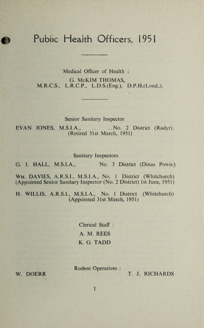 0 Public Health Officers, 1951 Medical Officer of Health : G. McKlM THOMAS, M.R.C.S., L.R.C.P., L.D.S.(Eng.), D.P.H.(Lond.). Senior Sanitary Inspector EVAN JONES, M.S.I.A., .. ..No. 2 District (Radyr). (Retired 31st March, 1951) Sanitary Inspectors G. I. HALL, M.S.I.A., No. 3 District (Dinas Powis) Wm. DAVIES, A.R.S.L, M.S.I.A., No. 1 District (Whitchurch) (Appointed Senior Sanitary Inspector (No. 2 District) 1st June, 1951) H. WILLIS, A.R.S.L, M.S.I.A., No. 1 District (Whitchurch) (Appointed 31st March, 1951j Clerical Staff : A. M. REES K. G. TADD W. DOERR Rodent Operatives : T. J. RICHARDS