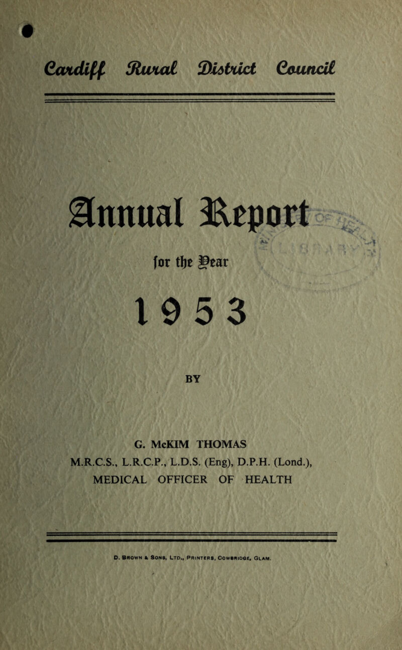 CwuU^ StuMol SUdtuct Qouncil Annual 3^eport . for tfjc |9ear 1953 BY G. McKIM THOMAS M.R.C.S., L.R.C.P., L.D.S. (Eng), D.P.H. (Lend.), MEDICAL OFFICER OF HEALTH D. Brown & Sons, Ltd., Printers, Cowsriooe, Glam.