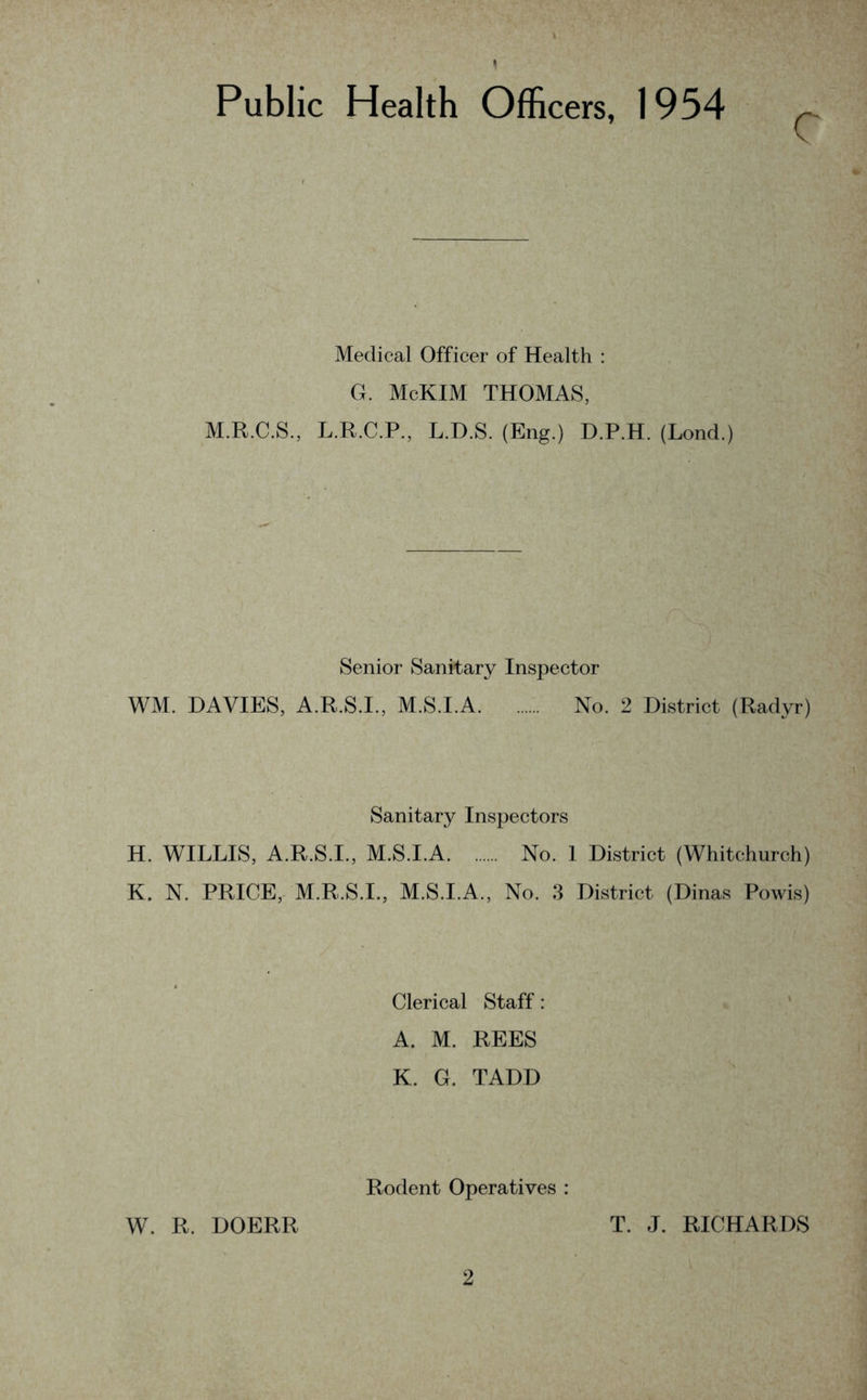 1 Public Health Officers, 1954 Medical Officer of Health : G. McKIM THOMAS, M.R.C.S., L.R.C.P., L.D.S. (Eng.) D.P.H. (Lond.) Senior Sanitary Inspector WM. DAVIES, A.R.S.I., M.S.I.A No. 2 District (Radyr) Sanitary Inspectors H. WILLIS, A.R.S.I., M.S.I.A No. 1 District (Whitchurch) K. N. PRICE, M.R.S.I., M.S.I.A., No. 3 District (Dinas Powis) Clerical Staff: A. M. REES K. G. TADD W. R. DOERR Rodent Operatives : T. J. RICHARDS