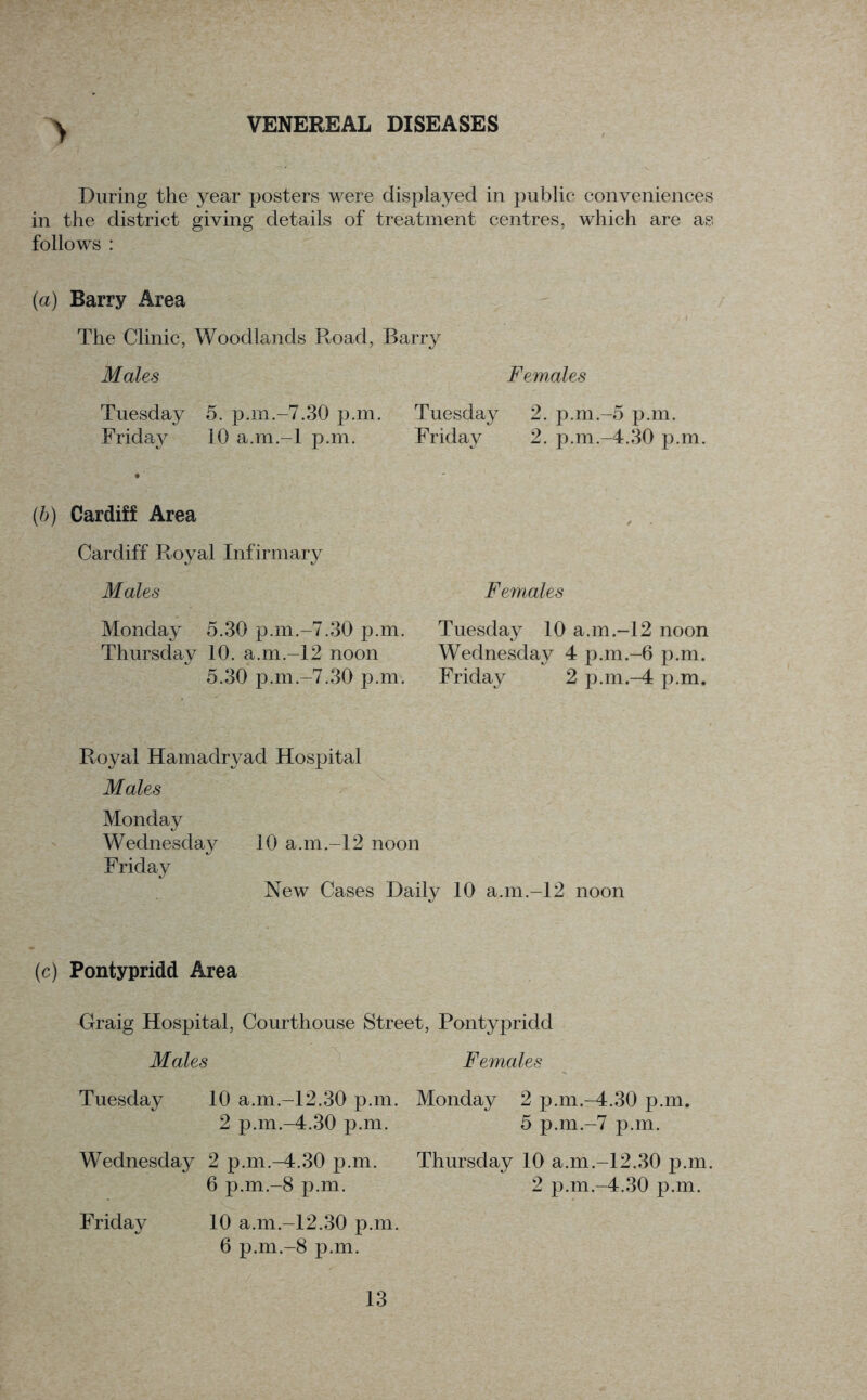 VENEREAL DISEASES \ During the year posters were displayed in public conveniences in the district giving details of treatment centres, which are as follows : {a) Barry Area The Clinic, Woodlands Road, Barry Males Females Tuesday 5. p.m.-7.30 p.m. Tuesday 2. p.m.-5 p.m. Friday 10 a.m.-l p.m. Friday 2. p.m.-4.30 p.m. (b) Cardiff Area Cardiff Royal Infirmary Males Females Monday 5.30 p.m.-7.30 p.m. Tuesday 10 a.m.-12 noon Thursday 10. a.m.-12 noon Wednesday 4 p.m.-6 p.m. 5.30 p.m.-7.30 p.m. Friday 2 p.m.-4 p.m. Royal Hamadryad Hospital Males Monday Wednesday 10 a.m.-12 noon Friday New Cases Daily 10 a.m.-12 noon (c) Pontypridd Area Graig Hospital, Courthouse Street, Pontypridd Males Females Tuesday 10 a.m.-12.30 p.m. Monday 2 p.m.-4.30 p.m. 2 p.m.-4.30 p.m. 5 p.m.-7 p.m. Wednesday 2 p.m.-4.30 p.m. 6 p.m.-8 p.m. Friday 10 a.m.-12.30 p.m. 6 p.m.-8 p.m. Thursday 10 a.m.-12.30 p.m. 2 p.m.-4.30 p.m.