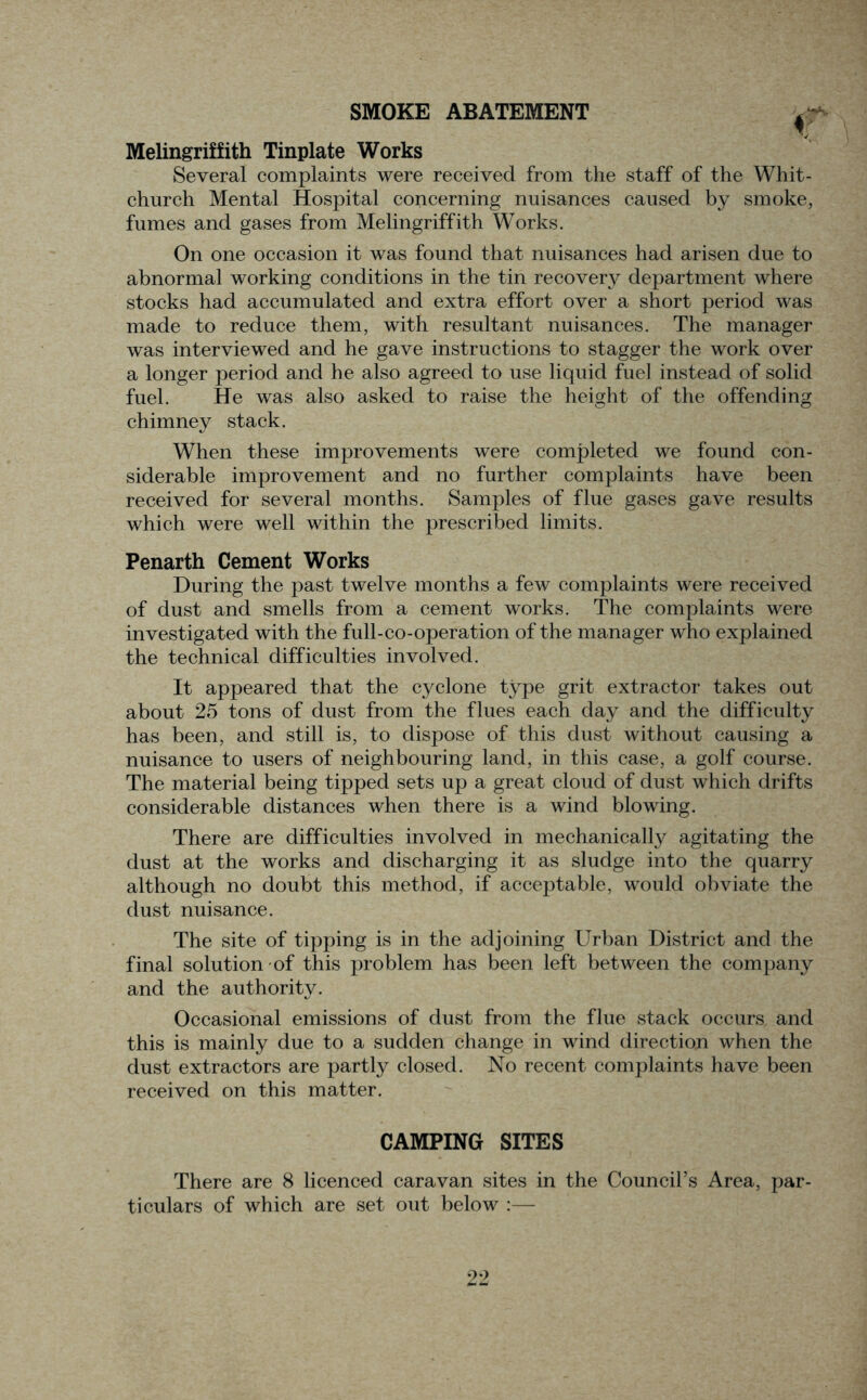 SMOKE ABATEMENT <T Melingriffith Tinplate Works Several complaints were received from the staff of the Whit- church Mental Hospital concerning nuisances caused by smoke, fumes and gases from Melingriffith Works. On one occasion it was found that nuisances had arisen due to abnormal working conditions in the tin recovery department where stocks had accumulated and extra effort over a short period was made to reduce them, with resultant nuisances. The manager was interviewed and he gave instructions to stagger the work over a longer period and he also agreed to use liquid fuel instead of solid fuel. He was also asked to raise the height of the offending chimney stack. When these improvements were completed we found con- siderable improvement and no further complaints have been received for several months. Samples of flue gases gave results which were well within the prescribed limits. Penarth Cement Works During the past twelve months a few complaints were received of dust and smells from a cement works. The complaints were investigated with the full-co-operation of the manager who explained the technical difficulties involved. It appeared that the cyclone type grit extractor takes out about 25 tons of dust from the flues each day and the difficulty has been, and still is, to dispose of this dust without causing a nuisance to users of neighbouring land, in this case, a golf course. The material being tipped sets up a great cloud of dust which drifts considerable distances when there is a wind blowing. There are difficulties involved in mechanically agitating the dust at the works and discharging it as sludge into the quarry although no doubt this method, if acceptable, would obviate the dust nuisance. The site of tipping is in the adjoining Urban District and the final solution of this problem has been left between the company and the authority. Occasional emissions of dust from the flue stack occurs and this is mainly due to a sudden change in wind direction when the dust extractors are partly closed. No recent complaints have been received on this matter. CAMPING SITES There are 8 licenced caravan sites in the Council’s Area, par- ticulars of which are set out below :—
