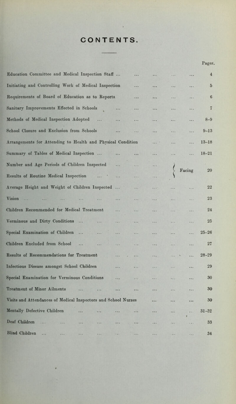 CONTENTS. Education Committee and Medical Inspection Staff ... Initiating and Controlling Work of Medical Inspection Requirements of Board of Education as to Reports Sanitary Improvements Effected in Schools Methods of Medical Inspection Adopted School Closure and Exclusion from Schools Arrangements for Attending to Health and Physical Condition Summary of Tables of Medical Inspection ... Number and Age Periods of Children Inspected Results of Routine Medical Inspection Average Height and Weight of Children Inspected ... Vision Children Recommended for Medical Treatment Verminous and Dirty Conditions ... Special Examination of Children Children Excluded from School Results of Recommendations for Treatment Infectious Disease amongst School Children Special Examination for Verminous Conditions Treatment of Minor Ailments Visits and Attendances of Medical Inspectors and School Nurses Mentally Defective Children Deaf Children Pages. 4 5 6 7 8-9 9-13 ... 13-18 ... 18-21 Facing 20 22 23 24 25 ... 25-26 27 , ... 28-29 29 30 30 30 ... 31-32 33 a Blind Children 34