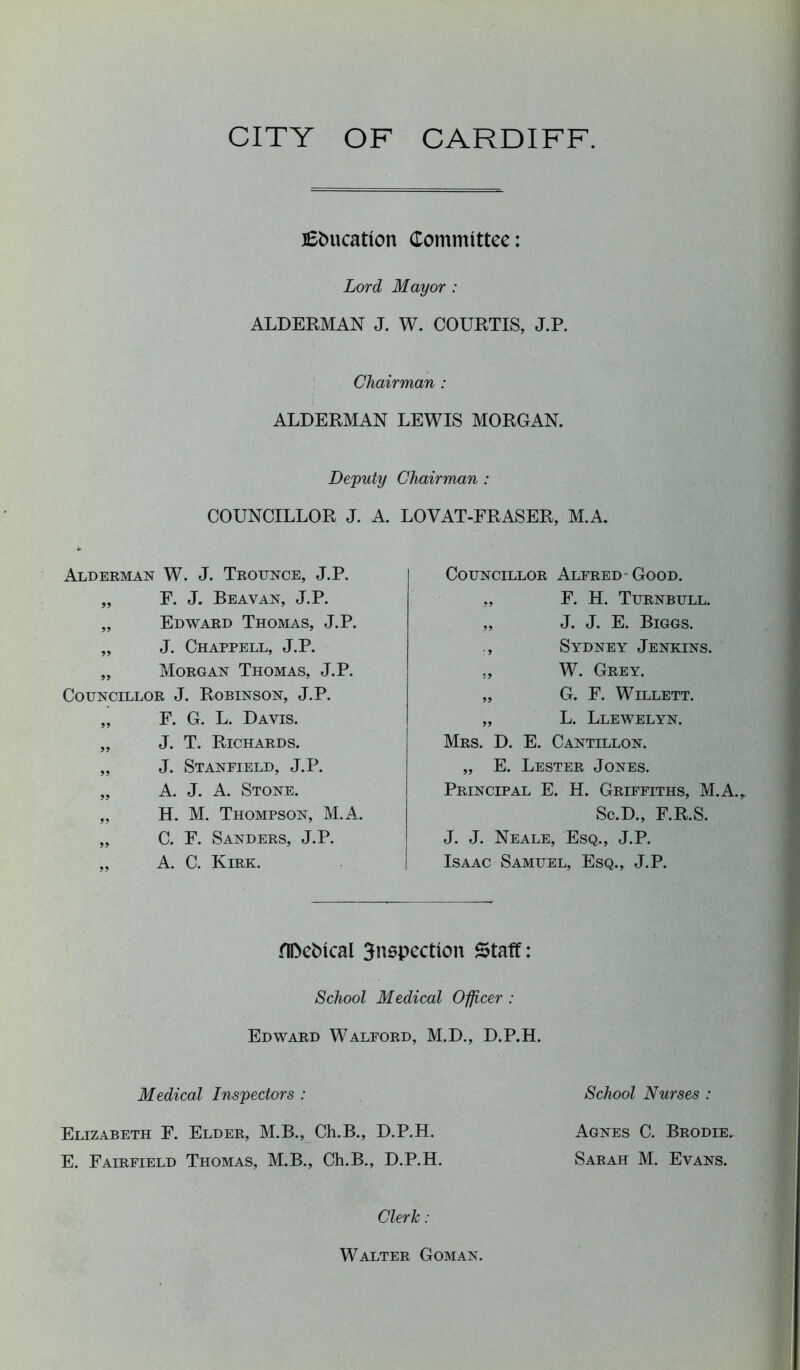 CITY OF CARDIFF. Education Committee: Lord Mayor : ALDERMAN J. W. COURTIS, J.P. Chairman : ALDERMAN LEWIS MORGAN. Deputy Chairman : COUNCILLOR J. A. LOVAT-FRASER, M.A. Alderman W. J. Trounce, J.P. „ F. J. Beavan, J.P. „ Edward Thomas, J.P. „ J. Chappell, J.P. „ Morgan Thomas, J.P. Councillor J. Robinson, J.P. „ F. G. L. Davis. „ J. T. Richards. „ J. Stanfield, J.P. „ A. J. A. Stone. „ H. M. Thompson, M.A. „ C. F. Sanders, J.P. „ A. C. Kirk. Councillor Alfred Good. „ F. H. Turnbull. „ J. J. E. Biggs. ., Sydney Jenkins. ., W. Grey. „ G. F. Willett. „ L. Llewelyn. Mrs. D. E. Cantillon. „ E. Lester Jones. Principal E. H. Griffiths, M.A. Sc.D., F.R.S. J. J. Neale, Esq., J.P. Isaac Samuel, Esq., J.P. flDcfcical 3nspectton Staff: School Medical Officer : Edward Walford, M.D., D.P.H. School Nurses : Agnes C. Brodie. Sarah M. Evans. Clerk : Medical Inspectors : Elizabeth F. Elder, M.B., Ch.B., D.P.H. E. Fairfield Thomas, M.B., Ch.B., D.P.H. Walter Goman.