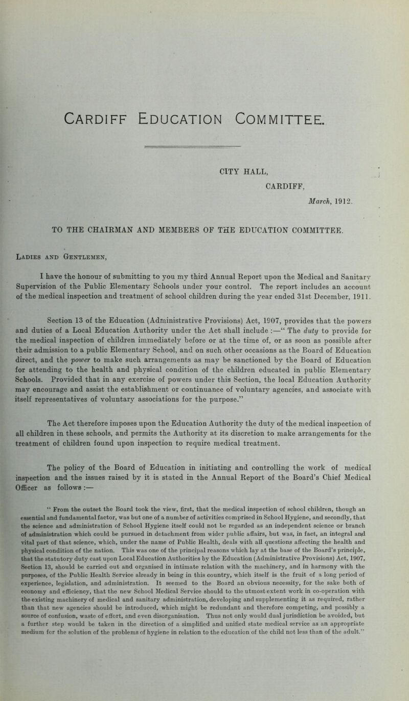 Cardiff Education Committee, CITY HALL, CARDIFF, March, 1912. TO THE CHAIRMAN AND MEMBERS OF THE EDUCATION COMMITTEE. Ladies and Gentlemen, I have the honour of submitting to you my third Annual Report upon the Medical and Sanitary Supervision of the Public Elementary Schools under your control. The report includes an account of the medical inspection and treatment of school children during the year ended 31st December, 1911. Section 13 of the Education (Administrative Provisions) Act, 1907, provides that the powers and duties of a Local Education Authority under the Act shall include :—“ The duty to provide for the medical inspection of children immediately before or at the time of, or as soon as possible after their admission to a public Elementary School, and on such other occasions as the Board of Education direct, and the power to make such arrangements as may be sanctioned by the Board of Education for attending to the health and physical condition of the children educated in public Elementary Schools. Provided that in any exercise of powers under this Section, the local Education Authority may encourage and assist the establishment or continuance of voluntary agencies, and associate with itself representatives of voluntary associations for the purpose.” The Act therefore imposes upon the Education Authority the duty of the medical inspection of all children in these schools, and permits the Authority at its discretion to make arrangements for the treatment of children found upon inspection to require medical treatment. The policy of the Board of Education in initiating and controlling the work of medical inspection and the issues raised by it is stated in the Annual Report of the Board’s Chief Medical Officer as follows :— “ From the outset the Board took the view, first, that the medical inspection of school children, though an essential and fundamental factor, was but one of a number of activities comprised in School Hygiene, and secondly, that the science and administration of School Hygiene itself could not be regarded as an independent science or branch of administration which could be pursued in detachment from wider public affairs, but was, in fact, an integral and vital part of that science, which, under the name of Public Health, deals with all questions affecting the health and physical condition of the nation. This was one of the principal reasons which lay at the base of the Board’s principle, that the statutory duty cast upon Local Education Authorities by the Education (Administrative Provisions) Act, 1907, Section 13, should be carried out and organised in intimate relation with the machinery, and in harmony with the purposes, of the Public Health Service already in being in this country, which itself is the fruit of a long period of experience, legislation, and administration. It seemed to the Board an obvious necessity, for the sake both of economy and efficiency, that the new School Medical Service should to the utmost extent work in co-operation with the existing machinery of medical and sanitary administration, developing and supplementing it as required, rather than that new agencies should be introduced, which might be redundant and therefore competing, and possibly a source of confusion, waste of effort, and even disorganisation. Thus not only would dual jurisdiction be avoided, but a further step would be taken in the direction of a simplified and unified state medical service as an appropriate medium for the solution of the problems of hygiene in relation to the education of the child not less than of the adult.”