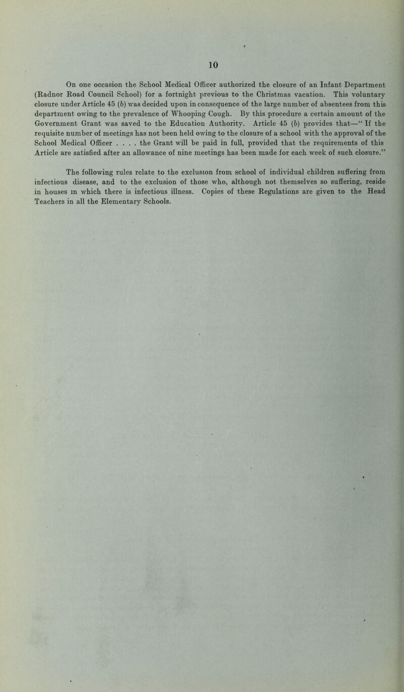 On one occasion the School Medical Officer authorized the closure of an Infant Department (Radnor Road Council School) for a fortnight previous to the Christmas vacation. This voluntary closure under Article 45 (b) was decided upon inconsequence of the large number of absentees from this department owing to the prevalence of Whooping Cough. By this procedure a certain amount of the Government Grant was saved to the Education Authority. Article 45 (b) provides that—“ If the requisite number of meetings has not been held owing to the closure of a school with the approval of the School Medical Officer .... the Grant will be paid in full, provided that the requirements of this Article are satisfied after an allowance of nine meetings has been made for each week of such closure.” The following rules relate to the exclusion from school of individual children suffering from infectious disease, and to the exclusion of those who, although not themselves so suffering, reside in houses in which there is infectious illness. Copies of these Regulations are given to the Head Teachers in all the Elementary Schools.