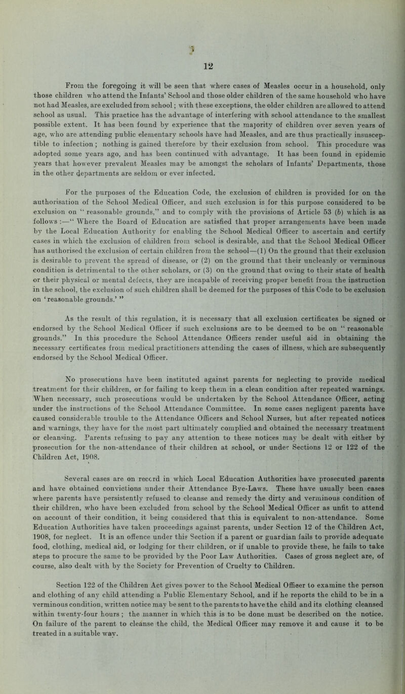 y 12 From the foregoing it will be seen that where cases of Measles occur in a household, only those children who attend the Infants’ School and those older children of the same household who have not had Measles, are excluded from school; with these exceptions, the older children are allowed to attend school as usual. This practice has the advantage of interfering with school attendance to the smallest possible extent. It has been found by experience that the majority of children over seven years of age, who are attending public elementary schools have had Measles, and are thus practically insuscep- tible to infection ; nothing is gained therefore by their exclusion from school. This procedure was adopted some years ago, and has been continued with advantage. It has been found in epidemic years that however prevalent Measles may be amongst the scholars of Infants’ Departments, those in the other departments are seldom or ever infected. For the purposes of the Education Code, the exclusion of children is provided for on the authorisation of the School Medical Officer, and such exclusion is for this purpose considered to be exclusion on “ reasonable grounds,” and to comply with the provisions of Article 53 (b) which is as follows :—“ Where the Board of Education are satisfied that proper arrangements have been made by the Local Education Authority for enabling the School Medical Officer to ascertain and certify cases in which the exclusion of children from school is desirable, and that the School Medical Officer has authorised the exclusion of certain children from the school—(1) On the ground that their exclusion is desirable to prevent the spread of disease, or (2) on the ground that their uncleanly or verminous condition is detrimental to the other scholars, or (3) on the ground that owing to their state of health or their physical or mental defects, they are incapable of receiving proper benefit from the instruction in the school, the exclusion of such children shall be deemed for the purposes of this Code to be exclusion on ‘reasonable grounds.’ ” As the result of this regulation, it is necessary that all exclusion certificates be signed or endorsed by the School Medical Officer if such exclusions are to be deemed to be on “ reasonable grounds.” In this procedure the School Attendance Officers render useful aid in obtaining the necessary certificates from medical practitioners attending the cases of illness, which are subsequently endorsed by the School Medical Officer. No prosecutions have been instituted against parents for neglecting to provide medical treatment for their children, or for failing to keep them in a clean condition after repeated warnings. When necessary, such prosecutions would be undertaken by the School Attendance Officer, acting under the instructions of the School Attendance Committee. In some cases negligent parents have caused considerable trouble to the Attendance Officers and School Nurses, but after repeated notices and warnings, they have for the most part ultimately complied and obtained the necessary treatment or cleansing. Parents refusing to pay any attention to these notices may be dealt with either by prosecution for the non-attendance of their children at school, or under Sections 12 or 122 of the Children Act, 1908. Several cases are on record in which Local Education Authorities have prosecuted parents and have obtained convictions under their Attendance Bye-Laws. These have usually been cases where parents have persistently refused to cleanse and remedy the dirty and verminous condition of their children, who have been excluded from school by the School Medical Officer as unfit to attend on account of their condition, it being considered that this is equivalent to non-attendance. Some Education Authorities have taken proceedings against parents, under Section 12 of the Children Act, 1908, for neglect. It is an offence under this Section if a parent or guardian fails to provide adequate food, clothing, medical aid, or lodging for their children, or if unable to provide these, he fails to take steps to procure the same to be provided by the Poor Law Authorities. Cases of gross neglect are, of course, also dealt with by the Society for Prevention of Cruelty to Children. Section 122 of the Children Act gives power to the School Medical Officer to examine the person and clothing of any child attending a Public Elementary School, and if he reports the child to be in a verminous condition, written notice may be sent to the parents to have the child and its clothing cleansed within twenty-four hours ; the manner in which this is to be done must be described on the notice. On failure of the parent to cleanse the child, the Medical Officer may remove it and cause it to be treated in a suitable wav.