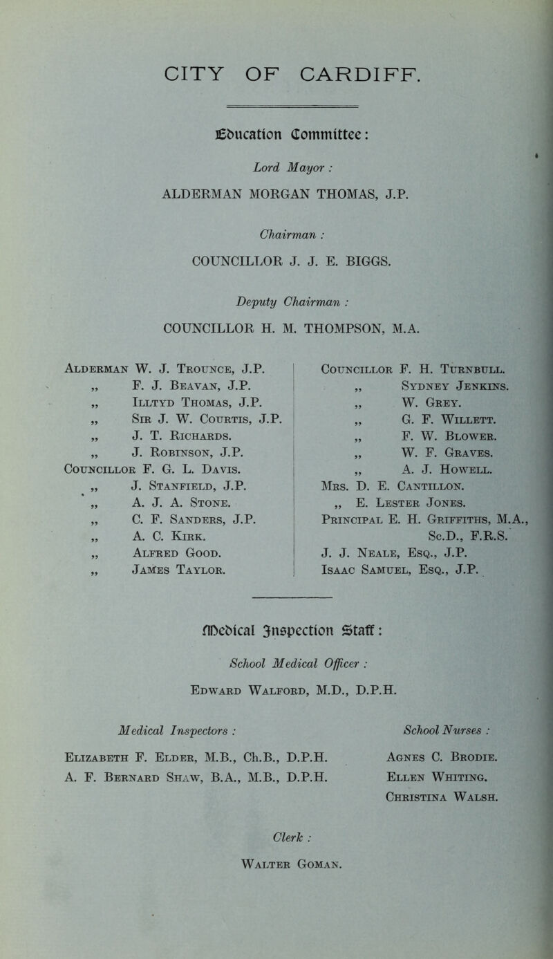 CITY OF CARDIFF j£t>ucation Committee: Lord Mayor : ALDERMAN MORGAN THOMAS, J.P. Chairman : COUNCILLOR J. J. E. BIGGS. Deputy Chairman : COUNCILLOR H. M. THOMPSON, M.A. Alderman W. J. Trounce, J.P. „ F. J. Beavan, J.P. „ Illtyd Thomas, J.P. „ Sir J. W. Courtis, J.P. „ J. T. Richards. „ J. Robinson, J.P. Councillor F. G. L. Davis. „ J. Stanfield, J.P. « „ A. J. A. Stone. „ C. F. Sanders, J.P. „ A. C. Kirk. „ Alfred Good. „ James Taylor. Councillor F. H. Turnbull. „ Sydney Jenkins. „ W. Grey. „ G. F. Willett. „ F. W. Blower. „ W. F. Graves. „ A. J. Howell. Mrs. D. E. Cantillon. „ E. Lester Jones. Principal E. H. Griffiths, M.A. Sc.D., F.R.S. J. J. Neale, Esq., J.P. Isaac Samuel, Esq., J.P. flDcMcal inspection Staff: School Medical Officer : Edward Walford, M.D., D.P.H. Medical Inspectors: School Nurses : Elizabeth F. Elder, M.B., Ch.B., D.P.H. Agnes C. Brodie. A. F. Bernard Shaw, B.A., M.B., D.P.H. Ellen Whiting. Christina Walsh. Clerk : Walter Goman,