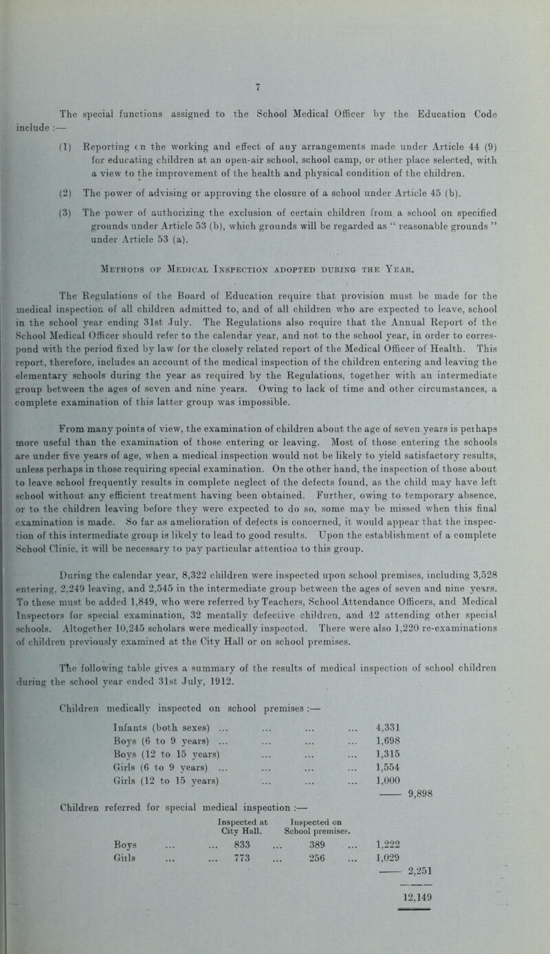 The special functions assigned to the School Medical Officer by the Education Code include :— (1) Reporting cn the working and effect of any arrangements made under Article 44 (9) for educating children at an open-air school, school camp, or other place selected, with a view to the improvement of the health and physical condition of the children. (2) The power of advising or approving the closure of a school under Article 45 (b). (3) The power of authorizing the exclusion of certain children from a school on specified grounds under Article 53 (b), which grounds will be regarded as “ reasonable grounds ” under Article 53 (a). Methods of Medical Inspection adopted during the Year. The Regulations of the Board of Education require that provision must be made for the medical inspection of all children admitted to, and of all children who are expected to leave, school in the school year ending 31st July. The Regulations also require that the Annual Report of the School Medical Officer should refer to the calendar year, and not to the school year, in order to corres- pond with the period fixed by law for the closely related report of the Medical Officer of Health. This report, therefore, includes an account of the medical inspection of the children entering and leaving the elementary schools during the year as required by the Regulations, together with an intermediate group between the ages of seven and nine years. Owing to lack of time and other circumstances, a complete examination of this latter group was impossible. From many points of view, the examination of children about the age of seven years is peihaps more useful than the examination of those entering or leaving. Most of those entering the schools are under five years of age, when a medical inspection would not be likely to yield satisfactory results, unless perhaps in those requiring special examination. On the other hand, the inspection of those about to leave school frequently results in complete neglect of the defects found, as the child may have left school without any efficient treatment having been obtained. Further, owing to temporary absence, or to the children leaving before they were expected to do so, some may be missed when this final examination is made. So far as amelioration of defects is concerned, it would appear that the inspec- tion of this intermediate group is likely to lead to good results. Upon the establishment of a complete School Clinic, it will be necessary to pay particular attention to this group. During the calendar year, 8,322 children were inspected upon school premises, including 3,528 entering, 2,249 leaving, and 2,545 in the intermediate group between the ages of seven and nine years. To these must be added 1,849, who were referred by Teachers, School Attendance Officers, and Medical Inspectors for special examination, 32 mentally defective children, and 42 attending other special- schools. Altogether 10,245 scholars were medically inspected. There were also 1,220 re-examinations of children previously examined at the City Hall or on school premises. The following table gives a summary of the results of medical inspection of school children during the school year ended 31st July, 1912. Children medically inspected on school premises :— Children Infants (both sexes) ... Boys (6 to 9 years) ... Boys (12 to 15 years) Girls (6 to 9 years) ... Girls (12 to 15 years) 4,331 1,698 1,315 1,554 1,000 referred for special medical inspection :— Inspected at Inspected on City Hall. School premises. Boys ... 833 389 1,222 Gills ... 773 256 1,029 9,898 2,251 12,149