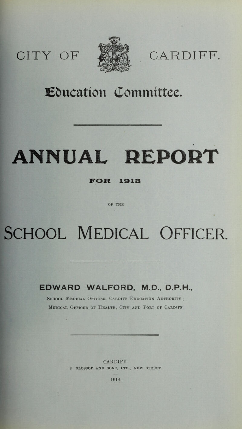 BEfcucatton Committee. ANNUAL REPORT FOR 1913 OF THE School Medical Officer. EDWARD WALFORD, M.D., D.P.H., School Medical Officer, Cardiff Education Authority ; Medical Officer of Health, City and Port of Cardiff. CARDIFF S OLOSSOP AND SONS, LTD., NEW STREET. 1914.