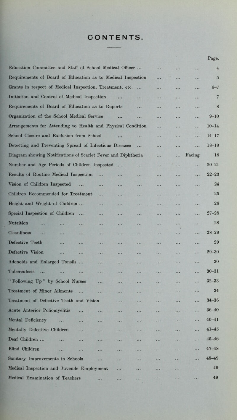 CONTENTS. Education Committee and Staff of School Medical Officer ... Requirements of Board of Education as to Medical Inspection Grants in respect of Medical Inspection, Treatment, etc. ... Initiation and Control of Medical Inspection Requirements of Board of Education as to Reports Organization of the School Medical Service Arrangements for Attending to Health and Physical Condition School Closure and Exclusion from School Detecting and Preventing Spread of Infectious Diseases Diagram showing Notifications of Scarlet Fever and Diphtheria Number and Age Periods of Children Inspected ... Results of Routine Medical Inspection Vision of Children Inspected Children Recommended for Treatment Height and Weight of Children ... Special Inspection of Children ... Nutrition Cleanliness Defective Teeth Defective Vision Adenoids and Enlarged Tonsils ... Tuberculosis ... ... ... ... ..^ “Following Up” by School Nurses Treatment of Minor Ailments Treatment of Defective Teeth and Vision Acute Anterior Poliomyelitis Mental Deficiency Mentally Defective Children Deaf Children ... Blind Children Sanitary Improvements in Schools Medical Inspection and Juvenile Employment Medical Examination of Teachers Page. 4 5 6-7 7 8 9-10 10-14 ... 14-17 ... 18-19 Facing 18 ... 20-21 ... 22-23 24 25 26 ... 27-28 28 ... 28-29 29 ... 29-30 30 ... 30-31 ... 32-33 34 ... 34-36 ... 36-40 ... 40-41 ... 41-45 ... 45-46 ... 47-48 ... 48-49 49 49