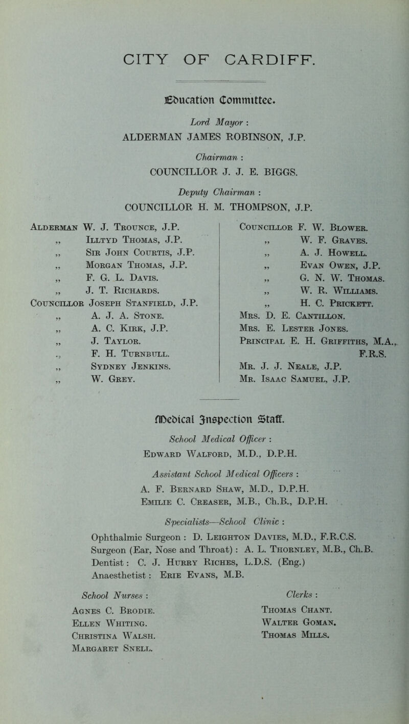 CITY OF CARDIFF. Education Comrmttee. Lord Mayor : ALDERMAN JAMES ROBINSON, J.P, Chairman : COUNCILLOR J. J. E. BIGGS. Deputy Chairman : COUNCILLOR H. M. THOMPSON, J.P. Alderman W. J. Trounce, J.P. „ Illtyd Thomas, J.P. „ Sir John Courtis, J.P. „ Morgan Thomas, J.P. „ F. G. L. Davis. „ J. T. Richards. Councillor Joseph Stanfield, J.P. „ A. J. A. Stone. „ A. C. Kirk, J.P. „ J. Taylor. ., F. H. Turnbull. ,, Sydney Jenkins. „ W. Grey. Councillor F. W. Blower. „ W. F. Graves. „ A. J. Howell. „ Evan Owen, J.P. „ G. N. W. Thomas. „ W. R. Williams. „ H. C. Prickett. Mrs. D. E. Cantillon. Mrs. E. Lester Jones. Principal E. H. Griffiths, M.A., F.R.S. Mr. J. J. Neale, J.P. Mr. Isaac Samuel, J.P. HDeMcal 3nepection Staff. School Medical Officer : Edward Walford, M.D., D.P.H. Assistant School Medical Officers : A. F. Bernard Shaw, M.D., D.P.H. Emilie C. Greaser, M.B., Ch.B., D.P.H. Specialists—School Clinic : Ophthalmic Surgeon : D. Leighton Davies, M.D., F.R.C.S. Surgeon (Ear, Nose and Throat) : A. L. Thornley, M.B., Ch.B. Dentist: C. J. Hurry Riches, L.D.S. (Eng.) Anaesthetist: Erie Evans, M.B. School Nurses : Agnes C. Brodie. Ellen Whiting. Christina Walsh, Margaret Snell. Clerks : Thomas Chant. Walter Goman. Thomas Mills.
