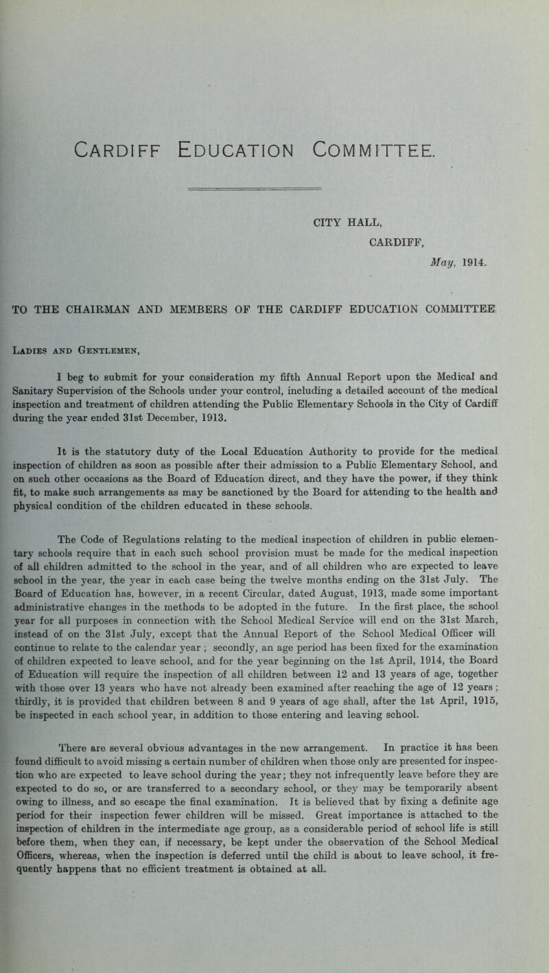 CITY HALL, CARDIFF, May, 1914. TO THE CHAIRMAN AND MEMBERS OF THE CARDIFF EDUCATION COMMITTEE Ladies and Gentlemen, I beg to submit for your consideration my fifth Annual Report upon the Medical and Sanitary Supervision of the Schools under your control, including a detailed account of the medical inspection and treatment of children attending the Public Elementary Schools in the City of Cardiff during the year ended 31st December, 1913. It is the statutory duty of the Local Education Authority to provide for the medical inspection of children as soon as possible after their admission to a Public Elementary School, and on such other occasions as the Board of Education direct, and they have the power, if they think fit, to make such arrangements as may be sanctioned by the Board for attending to the health and physical condition of the children educated in these schools. The Code of Regulations relating to the medical inspection of children in public elemen- tary schools require that in each such school provision must be made for the medical inspection of all children admitted to the school in the year, and of all children who are expected to leave school in the year, the year in each case being the twelve months ending on the 31st July. The Board of Education has, however, in a recent Circular, dated August, 1913, made some important administrative changes in the methods to be adopted in the future. In the first place, the school year for all purposes in connection with the School Medical Service will end on the 31st March, instead of on the 31st July, except that the Annual Report of the School Medical Officer will continue to relate to the calendar year ; secondly, an age period has been fixed for the examination of children expected to leave school, and for the year beginning on the 1st April, 1914, the Board of Education wrill require the inspection of all children between 12 and 13 years of age, together with those over 13 years who have not already been examined after reaching the age of 12 years ; thirdly, it is provided that children between 8 and 9 years of age shall, after the 1st April, 1915, be inspected in each school year, in addition to those entering and leaving school. There are several obvious advantages in the new arrangement. In practice it has been found difficult to avoid missing a certain number of children when those only are presented for inspec- tion who are expected to leave school during the year; they not infrequently leave before they are expected to do so, or are transferred to a secondary school, or they may be temporarily absent owing to illness, and so escape the final examination. It is believed that by fixing a definite age period for their inspection fewer children will be missed. Great importance is attached to the inspection of children in the intermediate age group, as a considerable period of school life is still before them, when they can, if necessary, be kept under the observation of the School Medical Officers, whereas, when the inspection is deferred until the child is about to leave school, it fre- quently happens that no efficient treatment is obtained at all.