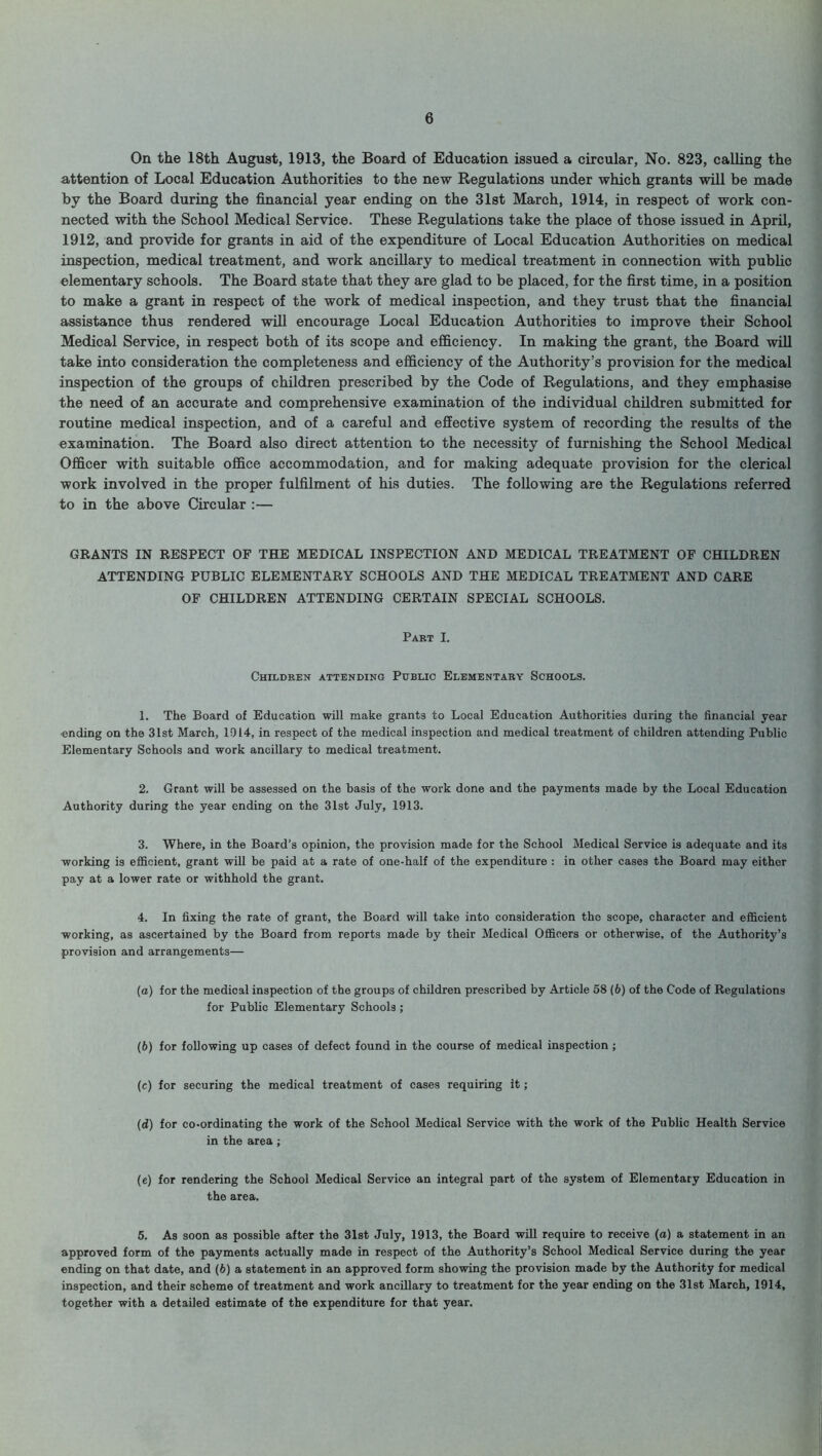 On the 18th August, 1913, the Board of Education issued a circular, No. 823, calling the attention of Local Education Authorities to the new Regulations under which grants will be made by the Board during the financial year ending on the 31st March, 1914, in respect of work con- nected with the School Medical Service. These Regulations take the place of those issued in April, 1912, and provide for grants in aid of the expenditure of Local Education Authorities on medical inspection, medical treatment, and work ancillary to medical treatment in connection with public elementary schools. The Board state that they are glad to be placed, for the first time, in a position to make a grant in respect of the work of medical inspection, and they trust that the financial assistance thus rendered will encourage Local Education Authorities to improve their School Medical Service, in respect both of its scope and efficiency. In making the grant, the Board will take into consideration the completeness and efficiency of the Authority’s provision for the medical inspection of the groups of children prescribed by the Code of Regulations, and they emphasise the need of an accurate and comprehensive examination of the individual children submitted for routine medical inspection, and of a careful and effective system of recording the results of the examination. The Board also direct attention to the necessity of furnishing the School Medical Officer with suitable office accommodation, and for making adequate provision for the clerical work involved in the proper fulfilment of his duties. The following are the Regulations referred to in the above Circular :— GRANTS IN RESPECT OF THE MEDICAL INSPECTION AND MEDICAL TREATMENT OF CHILDREN ATTENDING PUBLIC ELEMENTARY SCHOOLS AND THE MEDICAL TREATMENT AND CARE OF CHILDREN ATTENDING CERTAIN SPECIAL SCHOOLS. Part I. Children attending Public Elementary Schools. 1. The Board of Education will make grants to Local Education Authorities during the financial year ending on the 31st March, 1014, in respect of the medical inspection and medical treatment of children attending Public Elementary Schools and work ancillary to medical treatment. 2. Grant will be assessed on the basis of the work done and the payments made by the Local Education Authority during the year ending on the 31st July, 1913. 3. Where, in the Board's opinion, the provision made for the School Medical Service is adequate and its working is efficient, grant will be paid at a rate of one-half of the expenditure : in other cases the Board may either pay at a lower rate or withhold the grant. 4. In fixing the rate of grant, the Board will take into consideration the scope, character and efficient working, as ascertained by the Board from reports made by their Medical Officers or otherwise, of the Authority’s provision and arrangements— (а) for the medical inspection of the groups of children prescribed by Article 58 (6) of the Code of Regulations for Public Elementary Schools ; (б) for following up cases of defect found in the course of medical inspection ; (e) for securing the medical treatment of cases requiring it; (d) for co-ordinating the work of the School Medical Service with the work of the Public Health Service in the area ; (e) for rendering the School Medical Service an integral part of the system of Elementary Education in the area. 5. As soon as possible after the 31st July, 1913, the Board will require to receive (a) a statement in an approved form of the payments actually made in respect of the Authority’s School Medical Service during the year ending on that date, and (6) a statement in an approved form showing the provision made by the Authority for medical inspection, and their scheme of treatment and work ancillary to treatment for the year ending on the 31st March, 1914, together with a detailed estimate of the expenditure for that year.