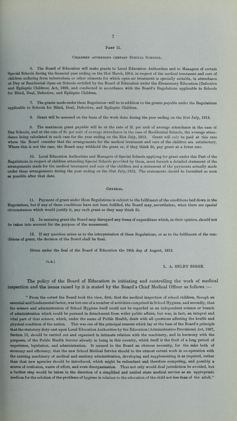 Part II. Children attending certain Special Schools. 6. The Board of Education will make grants to Local Education Authorities and to Managers of certain Special Schools during the financial year ending on the 31st March, 1914, in respect of the medical treatment and care of children suffering from tuberculosis or other ailments for which open-air treatment is specially suitable, in attendance at Day or Residential Open-air Schools certified by the Board of Education under the Elementary Education (Defective and Epileptic Children) Act, 1899, and conducted in accordance with the Board’s Regulations applicable to Schools for Blind, Deaf, Defective, and Epileptic Children. 7. The grants made under these Regulation-; will be in addition to the grants payable under the Regulations applicable to Schools for Blind, Deaf, Defective, and Epileptic Children. 8. Grant will be assessed on the basis of the work done during the year ending on the 31st July, 1913. 9. The maximum grant payable will be at the rate of 3Z. per unit of average attendance in the case of Day Schools, and at the rate of 81. per unit of average attendance in the case of Residential Schools, the average atten- dance being calculated in each case for the year ending on the 31st July, 1913. Grant will only be paid at this rate where the Board consider that the arrangements for the medical treatment and care of the children are satisfactory. Where this is not the case, the Board may withhold the grant or, if they think fit, pay grant at a lower rate. 10. Local Education Authorities and Managers of Special Schools applying for grant under this Part of the Regulations in respect of children attending Special Schools provided by them, must furnish a detailed statement of the arrangements made for the medical treatment and care of the children and a statement of the payments actually made under these arrangements during the year ending on the 31st July, 1913. The statements should be furnished as soon as possible after that date. General. 11. Payment of grant under these Regulations i3 subject to the fulfilment of the conditions laid down in the Regulations, but if any of these conditions have not been fulfilled, the Board may, nevertheless, when there are special circumstances which would justify it, pay such grant as they may think fit. 12. In assessing grant the Board may disregard any items of expenditure which, in their opinion, should not be taken into account for the purpose of the assessment. 13. If any question arises as to the interpretation of these Regulations, or as to the fulfilment of the con- ditions of grant, the decision of the Board shall be final. Given under the Seal of the Board of Education the 18th day of August, 1913. (l.s.) L. A. SELBY-BIGGE. The policy of the Board of Education in initiating and controlling the work of medical inspection and the issues raised by it is stated by the Board's Chief Medical Officer as follows :— “ From the outset the Board took the view, first, that the medical inspection of school children, though an essential and fundamental factor, was but one of a number of activities comprised in School Hygiene, and secondly, that the science and administration of School Hygiene itself could not be regarded as an independent science or branch of administration which could be pursued in detachment from wider public affairs, but was, in fact, an integral and vital part of that science, which, under the name of Public Health, deals with all questions affecting the health and physical condition of the nation. This was one of the principal reasons which lay at the base of the Board’s principle that the statutory duty cast upon Local Education Authorities by the Education (Administrative Provisions) Act, 1907, Section 13, should be carried out and organised in intimate relation with the machinery, and in harmony with the purposes, of the Public Health Service already in being in this country, which itself is the fruit of a long period of experience, legislation, and administration. It seemed to the Board an obvious necessity, for the sake both of economy and efficiency, that the new School Medical Service should to the utmost extent work in co-operation with the existing machinery of medical and sanitary administration, developing and supplementing it as required, rather than that new agencies should be introduced, which might be redundant and therefore competing, and possibly a source of confusion, waste of effort, and even disorganisation. Thus not only would dual jurisdiction be avoided, but a further step would be taken in the direction of a simplified and unified state medical service as an appropriate medium for the solution of the problems of hygiene in relation to the education of the child not less than of the adult.”