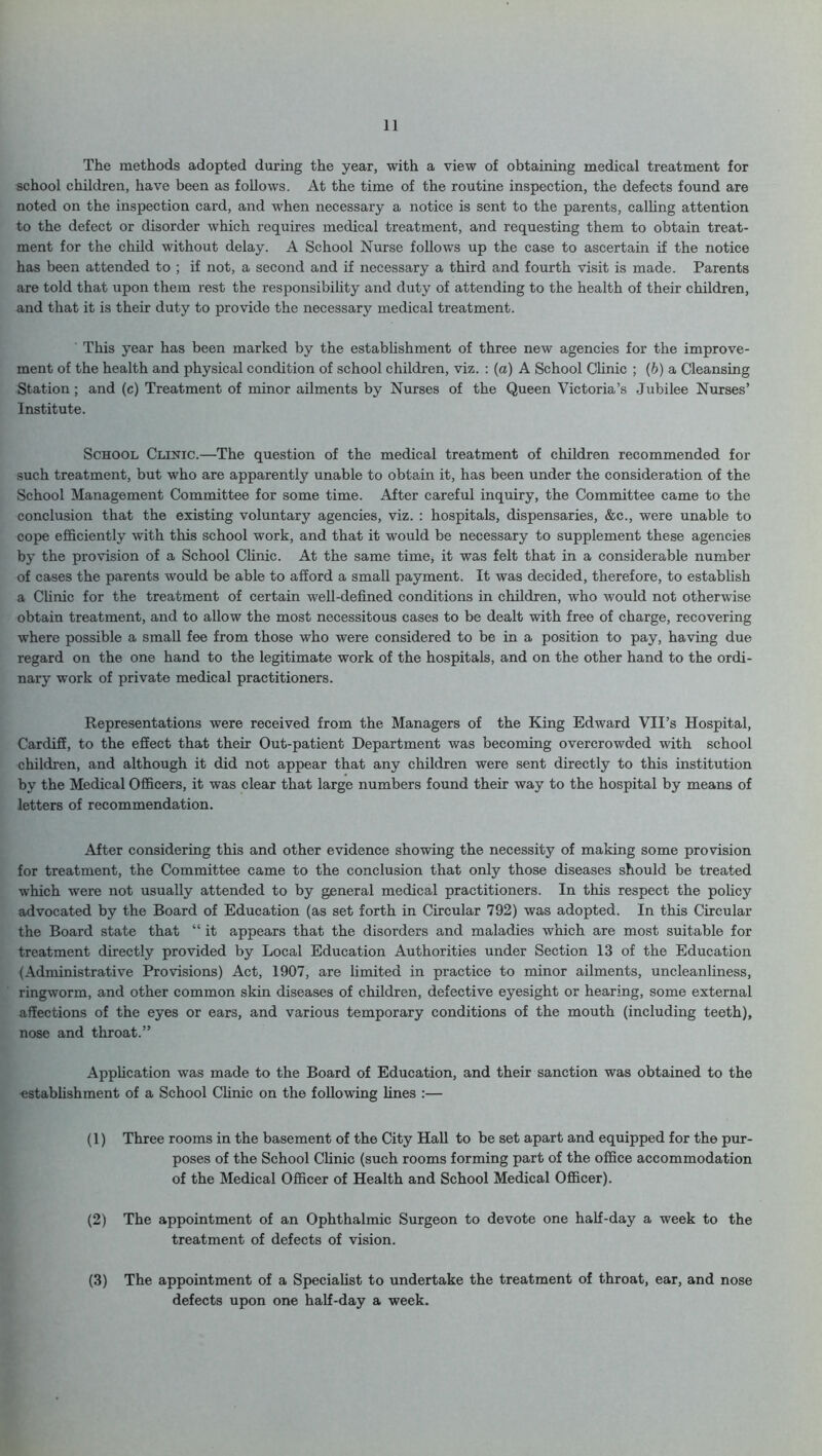 The methods adopted during the year, with a view of obtaining medical treatment for school children, have been as follows. At the time of the routine inspection, the defects found are noted on the inspection card, and when necessary a notice is sent to the parents, calling attention to the defect or disorder which requires medical treatment, and requesting them to obtain treat- ment for the child without delay. A School Nurse follows up the case to ascertain if the notice has been attended to ; if not, a second and if necessary a third and fourth visit is made. Parents are told that upon them rest the responsibility and duty of attending to the health of their children, and that it is their duty to provide the necessary medical treatment. ' This year has been marked by the establishment of three new agencies for the improve- ment of the health and physical condition of school children, viz. : (a) A School Clinic ; (b) a Cleansing Station; and (c) Treatment of minor ailments by Nurses of the Queen Victoria’s Jubilee Nurses’ Institute. School Clinic.—The question of the medical treatment of children recommended for such treatment, but who are apparently unable to obtain it, has been under the consideration of the School Management Committee for some time. After careful inquiry, the Committee came to the conclusion that the existing voluntary agencies, viz. : hospitals, dispensaries, &c., were unable to cope efficiently with this school work, and that it would be necessary to supplement these agencies by the provision of a School Clinic. At the same time, it was felt that in a considerable number of cases the parents would be able to afford a small payment. It was decided, therefore, to establish a Clinic for the treatment of certain well-defined conditions in children, who would not otherwise obtain treatment, and to allow the most necessitous cases to be dealt with free of charge, recovering where possible a small fee from those who were considered to be in a position to pay, having due regard on the one hand to the legitimate work of the hospitals, and on the other hand to the ordi- nary work of private medical practitioners. Representations were received from the Managers of the King Edward VII’s Hospital, Cardiff, to the effect that their Out-patient Department was becoming overcrowded with school children, and although it did not appear that any children were sent directly to this institution by the Medical Officers, it was clear that large numbers found their way to the hospital by means of letters of recommendation. After considering this and other evidence showing the necessity of making some provision for treatment, the Committee came to the conclusion that only those diseases should be treated which were not usually attended to by general medical practitioners. In this respect the policy advocated by the Board of Education (as set forth in Circular 792) was adopted. In this Circular the Board state that “ it appears that the disorders and maladies which are most suitable for treatment directly provided by Local Education Authorities under Section 13 of the Education (Administrative Provisions) Act, 1907, are limited in practice to minor ailments, uncleanliness, ringworm, and other common skin diseases of children, defective eyesight or hearing, some external affections of the eyes or ears, and various temporary conditions of the mouth (including teeth), nose and throat.” Application was made to the Board of Education, and their sanction was obtained to the establishment of a School Clinic on the following lines :— (1) Three rooms in the basement of the City Hall to be set apart and equipped for the pur- poses of the School Clinic (such rooms forming part of the office accommodation of the Medical Officer of Health and School Medical Officer). (2) The appointment of an Ophthalmic Surgeon to devote one half-day a week to the treatment of defects of vision. (3) The appointment of a Specialist to undertake the treatment of throat, ear, and nose defects upon one half-day a week.