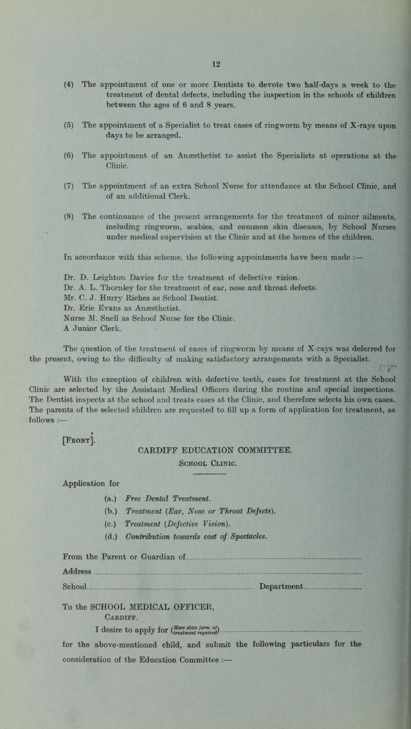 (4) The appointment of one or more Dentists to devote two half-days a week to the treatment of dental defects, including the inspection in the schools of children between the ages of 6 and 8 years. (5) The appointment of a Specialist to treat cases of ringworm by means of X-rays upon days to be arranged. (6) The appointment of an Anaesthetist to assist the Specialists at operations at the Clinic. (7) The appointment of an extra School Nurse for attendance at the School Clinic, and of an additional Clerk. (8) The continuance of the present arrangements for the treatment of minor ailments, including ringworm, scabies, and common skin diseases, by School Nurses under medical supervision at the Clinic and at the homes of the children. In accordance with this scheme, the following appointments have been made :— Dr. D. Leighton Davies for the treatment of defective vision. Dr. A. L. Thornley for the treatment of ear, nose and throat defects. Mr. C. J. Hurry Riches as School Dentist. Dr. Erie Evans as Anaesthetist. Nurse M. Snell as School Nurse for the Clinic. A Junior Clerk. The cpiestion of the treatment of cases of ringworm by means of X-rays was deferred for the present, owing to the difficulty of making satisfactory arrangements with a Specialist. : y With the exception of children with defective teeth, cases for treatment at the School Clinic are selected by the Assistant Medical Officers during the routine and special inspections. The Dentist inspects at the school and treats cases at the Clinic, and therefore selects his own cases. The parents of the selected children are requested to fill up a form of application for treatment, as follows f [Front]. CARDIFF EDUCATION COMMITTEE. School Clinic. Application for (a.) Free Dental Treatment. (b.) Treatment {Ear, Nose or Throat Defects). (c.) Treatment {Defective Vision). (d.) Contribution towards cost of Spectacles. From the Parent or Guardian of Address School Department To the SCHOOL MEDICAL OFFICER, Cardiff. I desire to apply for {Raimentrequired) for the above-mentioned child, and submit the following particulars for the consideration of the Education Committee :—