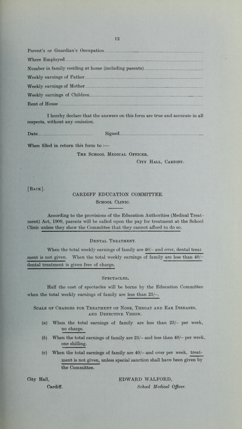 Parent’s or Guardian’s Occupation Where Employed Number in family residing at home (including parents) Weekly earnings of Father Weekly earnings of Mother Weekty earnings of Children Rent of House I hereby declare that the answers on this form are true and accurate in all respects, without any omission. Date Signed When filled in return this form to :— The School Medical Officer, City Hall, Cardiff. [Back]. CARDIFF EDUCATION COMMITTEE. School Clinic. According to the provisions of the Education Authorities (Medical Treat- ment) Act, 1909, parents will be called upon the pay for treatment at the School Clinic unless they show the Committee that they cannot afford to do so. Dental Treatment. When the total weekly earnings of family are 40/- and over, dental treat ment is not given. When the total weekly earnings of family are less than 40/- dental treatment is given free of charge. Spectacles. Half the cost of spectacles will be borne by the Education Committee when the total weekly earnings of family are less than 25/-. Scale of Charges for Treatment of Nose, Throat and Ear Diseases, and Defective Vision. (а) When the total earnings of family are less than 25/- per week, no charge. (б) When the total earnings of family are 25/- and less than 40/- per week, one shilling. (c) When the total earnings of family are 40/- and over per week, treat- ment is not given, unless special sanction shall have been given by the Committee. City Hall, Cardiff. EDWARD WALFORD, School Medical Officer.