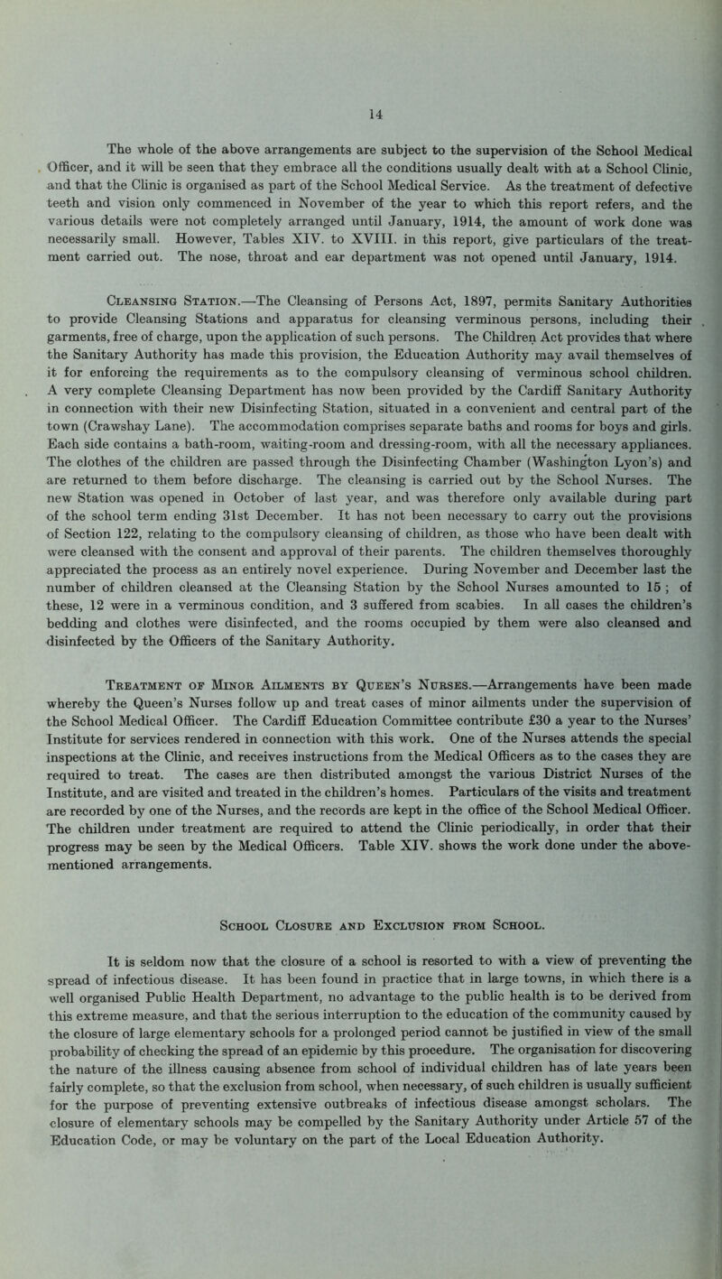 The whole of the above arrangements are subject to the supervision of the School Medical Officer, and it will be seen that they embrace all the conditions usually dealt with at a School Clinic, and that the Clinic is organised as part of the School Medical Service. As the treatment of defective teeth and vision only commenced in November of the year to which this report refers, and the various details were not completely arranged until January, 1914, the amount of work done was necessarily small. However, Tables XIV. to XVIII. in this report, give particulars of the treat- ment carried out. The nose, throat and ear department was not opened until January, 1914. Cleansing Station.—The Cleansing of Persons Act, 1897, permits Sanitary Authorities to provide Cleansing Stations and apparatus for cleansing verminous persons, including their garments, free of charge, upon the application of such persons. The Children Act provides that where the Sanitary Authority has made this provision, the Education Authority may avail themselves of it for enforcing the requirements as to the compulsory cleansing of verminous school children. A very complete Cleansing Department has now been provided by the Cardiff Sanitary Authority in connection with their new Disinfecting Station, situated in a convenient and central part of the town (Crawshay Lane). The accommodation comprises separate baths and rooms for boys and girls. Each side contains a bath-room, waiting-room and dressing-room, with all the necessary appliances. The clothes of the children are passed through the Disinfecting Chamber (Washington Lyon’s) and are returned to them before discharge. The cleansing is carried out by the School Nurses. The new Station was opened in October of last year, and was therefore only available during part of the school term ending 31st December. It has not been necessary to carry out the provisions of Section 122, relating to the compulsory cleansing of children, as those who have been dealt with were cleansed with the consent and approval of their parents. The children themselves thoroughly appreciated the process as an entirely novel experience. During November and December last the number of children cleansed at the Cleansing Station by the School Nurses amounted to 15 ; of these, 12 were in a verminous condition, and 3 suffered from scabies. In all cases the children’s bedding and clothes were disinfected, and the rooms occupied by them were also cleansed and disinfected by the Officers of the Sanitary Authority. Treatment of Minor Ailments by Queen’s Nurses.—Arrangements have been made whereby the Queen’s Nurses follow up and treat cases of minor ailments under the supervision of the School Medical Officer. The Cardiff Education Committee contribute £30 a year to the Nurses’ Institute for services rendered in connection with this work. One of the Nurses attends the special inspections at the Clinic, and receives instructions from the Medical Officers as to the cases they are required to treat. The cases are then distributed amongst the various District Nurses of the Institute, and are visited and treated in the children’s homes. Particulars of the visits and treatment are recorded by one of the Nurses, and the records are kept in the office of the School Medical Officer. The children under treatment are required to attend the Clinic periodically, in order that their progress may be seen by the Medical Officers. Table XIV. shows the work done under the above- mentioned arrangements. School Closure and Exclusion from School. It is seldom now that the closure of a school is resorted to with a view of preventing the spread of infectious disease. It has been found in practice that in large towns, in which there is a well organised Public Health Department, no advantage to the public health is to be derived from this extreme measure, and that the serious interruption to the education of the community caused by the closure of large elementary schools for a prolonged period cannot be justified in view of the small probability of checking the spread of an epidemic by this procedure. The organisation for discovering the nature of the illness causing absence from school of individual children has of late years been fairly complete, so that the exclusion from school, when necessary, of such children is usually sufficient for the purpose of preventing extensive outbreaks of infectious disease amongst scholars. The closure of elementary schools may be compelled by the Sanitary Authority under Article 57 of the Education Code, or may be voluntary on the part of the Local Education Authority.