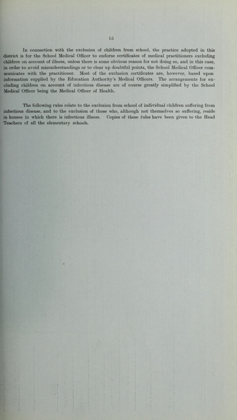 In connection with the exclusion of children from school, the practice adopted in this district is for the School Medical Officer to endorse certificates of medical practitioners excluding children on account of illness, unless there is some obvious reason for not doing so, and in this case, in order to avoid misunderstandings or to clear up doubtful points, the School Medical Officer com- municates with the practitioner. Most of the exclusion certificates are, however, based upon information supplied by the Education Authority’s Medical Officers. The arrangements for ex- cluding children on account of infectious disease are of course greatly simplified by the School Medical Officer being the Medical Officer of Health. The following rules relate to the exclusion from school of individual children suffering from infectious disease, and to the exclusion of those who, although not themselves so suffering, reside in houses in which there is infectious illness. Copies of these rules have been given to the Head Teachers of all the elementary schools.