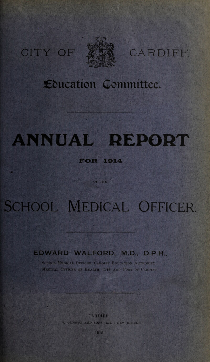 I t 4, CITY OF CARDIFF Education Committee. ' * ifcfWtyP’ jQv• ANNUAL REPORT “Y FOR 19X4 OF THE School Medical Officer h EDWARD WALFORD, M.D., D.P.H., School Medical Officer, Cardiff Education Authority ; Medical Officer of Health, City and Port of Cardiff A £ Y A; - V- jm- ■ - ~ ..: .( uv CARDIFF : S. OLOSSOP AND SONS, LTD., NEW STREET. 1915. - yr-] ft'l > \ ‘ -